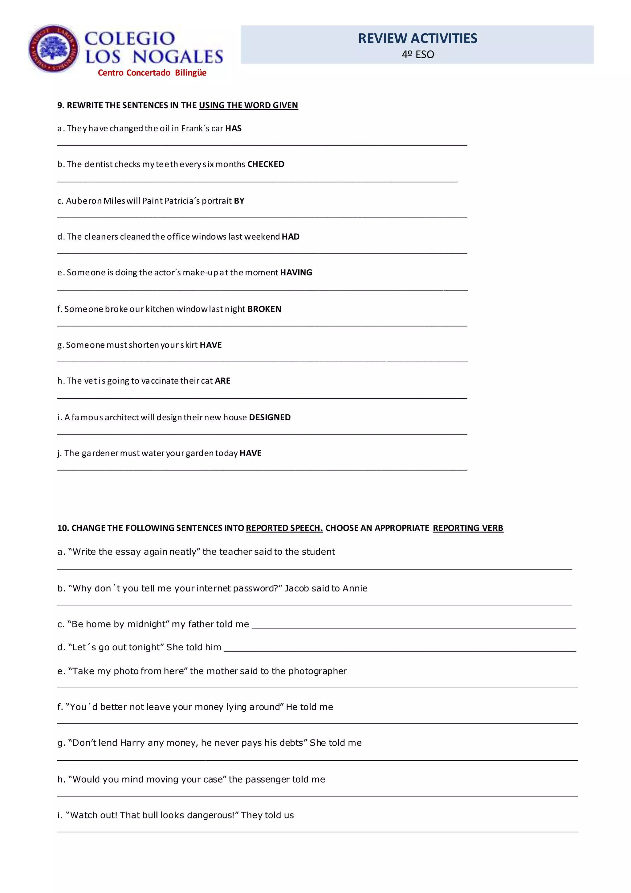 REVIEW ACTIVITIES
4º ESO
Centro Concertado Bilingüe
9. REWRITE THE SENTENCES IN THE USING THE WORD GIVEN
a. Theyhave changedthe oil in Frank´s car HAS
______________________________________________________________________________________
b. The dentist checks myteetheverysix months CHECKED
____________________________________________________________________________________
c. AuberonMileswill Paint Patricia´s portrait BY
______________________________________________________________________________________
d. The cleaners cleanedthe office windows last weekend HAD
______________________________________________________________________________________
e. Someone is doing the actor´s make-upat the moment HAVING
______________________________________________________________________________________
f. Someone broke our kitchen windowlast night BROKEN
______________________________________________________________________________________
g. Someone must shortenyour skirt HAVE
______________________________________________________________________________________
h. The vet is going to vaccinate their cat ARE
______________________________________________________________________________________
i. A famous architect will designtheir new house DESIGNED
______________________________________________________________________________________
j. The gardener must water your gardentoday HAVE
______________________________________________________________________________________
10. CHANGE THE FOLLOWING SENTENCES INTO REPORTED SPEECH. CHOOSE AN APPROPRIATE REPORTING VERB
a. “Write the essay again neatly” the teacher said to the student
_______________________________________________________________________________________________
b. “Why don´t you tell me your internet password?” Jacob said to Annie
_______________________________________________________________________________________________
c. “Be home by midnight” my father told me ____________________________________________________________
d. “Let´s go out tonight” She told him _________________________________________________________________
e. “Take my photo from here” the mother said to the photographer
________________________________________________________________________________________________
f. “You´d better not leave your money lying around” He told me
________________________________________________________________________________________________
g. “Don’t lend Harry any money, he never pays his debts” She told me
________________________________________________________________________________________________
h. “Would you mind moving your case” the passenger told me
________________________________________________________________________________________________
i. “Watch out! That bull looks dangerous!” They told us
________________________________________________________________________________________________
 