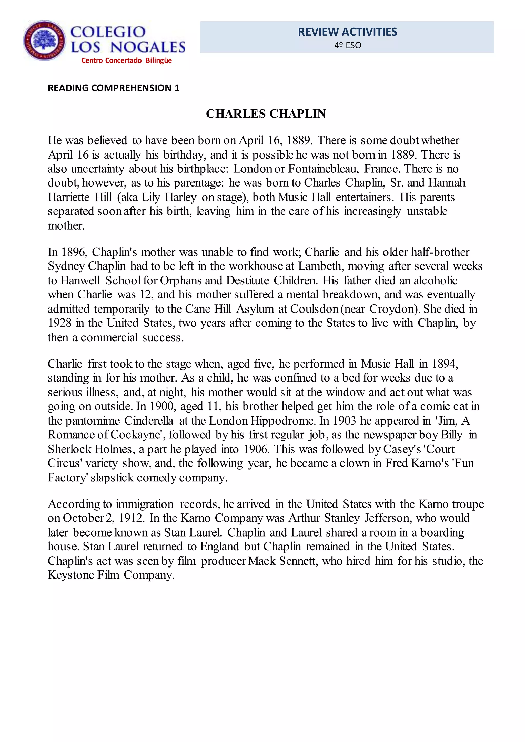 REVIEW ACTIVITIES
4º ESO
Centro Concertado Bilingüe
READING COMPREHENSION 1
CHARLES CHAPLIN
He was believed to have been born on April 16, 1889. There is some doubtwhether
April 16 is actually his birthday, and it is possible he was not born in 1889. There is
also uncertainty about his birthplace: Londonor Fontainebleau, France. There is no
doubt, however, as to his parentage: he was born to Charles Chaplin, Sr. and Hannah
Harriette Hill (aka Lily Harley on stage), both Music Hall entertainers. His parents
separated soonafter his birth, leaving him in the care of his increasingly unstable
mother.
In 1896, Chaplin's mother was unable to find work; Charlie and his older half-brother
Sydney Chaplin had to be left in the workhouse at Lambeth, moving after several weeks
to Hanwell Schoolfor Orphans and Destitute Children. His father died an alcoholic
when Charlie was 12, and his mother suffered a mental breakdown, and was eventually
admitted temporarily to the Cane Hill Asylum at Coulsdon(near Croydon). She died in
1928 in the United States, two years after coming to the States to live with Chaplin, by
then a commercial success.
Charlie first took to the stage when, aged five, he performed in Music Hall in 1894,
standing in for his mother. As a child, he was confined to a bed for weeks due to a
serious illness, and, at night, his mother would sit at the window and act out what was
going on outside. In 1900, aged 11, his brother helped get him the role of a comic cat in
the pantomime Cinderella at the London Hippodrome. In 1903 he appeared in 'Jim, A
Romance of Cockayne', followed by his first regular job, as the newspaper boy Billy in
Sherlock Holmes, a part he played into 1906. This was followed by Casey's 'Court
Circus' variety show, and, the following year, he became a clown in Fred Karno's 'Fun
Factory' slapstick comedy company.
According to immigration records, he arrived in the United States with the Karno troupe
on October2, 1912. In the Karno Company was Arthur Stanley Jefferson, who would
later become known as Stan Laurel. Chaplin and Laurel shared a room in a boarding
house. Stan Laurel returned to England but Chaplin remained in the United States.
Chaplin's act was seen by film producerMack Sennett, who hired him for his studio, the
Keystone Film Company.
 