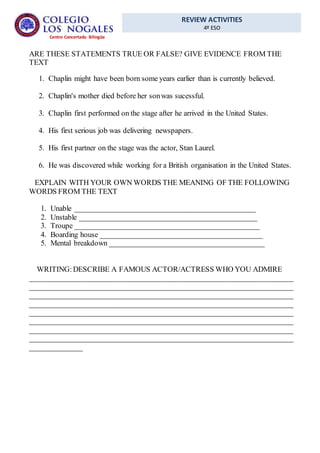 REVIEW ACTIVITIES
4º ESO
Centro Concertado Bilingüe
ARE THESE STATEMENTS TRUE OR FALSE? GIVE EVIDENCE FROM THE
TEXT
1. Chaplin might have been born some years earlier than is currently believed.
2. Chaplin's mother died before her sonwas sucessful.
3. Chaplin first performed on the stage after he arrived in the United States.
4. His first serious job was delivering newspapers.
5. His first partner on the stage was the actor, Stan Laurel.
6. He was discovered while working for a British organisation in the United States.
EXPLAIN WITH YOUR OWN WORDS THE MEANING OF THE FOLLOWING
WORDS FROM THE TEXT
1. Unable ________________________________________________
2. Unstable _______________________________________________
3. Troupe _________________________________________________
4. Boarding house ___________________________________________
5. Mental breakdown _________________________________________
WRITING:DESCRIBE A FAMOUS ACTOR/ACTRESS WHO YOU ADMIRE
______________________________________________________________________
______________________________________________________________________
______________________________________________________________________
______________________________________________________________________
______________________________________________________________________
______________________________________________________________________
______________________________________________________________________
______________________________________________________________________
______________
 