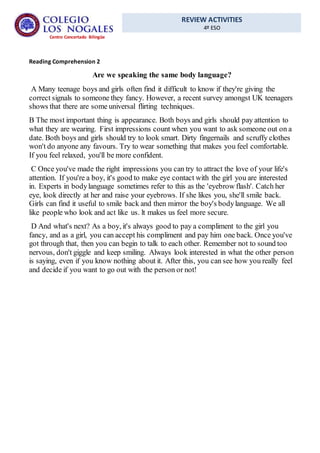 REVIEW ACTIVITIES
4º ESO
Centro Concertado Bilingüe
Reading Comprehension 2
Are we speaking the same body language?
A Many teenage boys and girls often find it difficult to know if they're giving the
correct signals to someone they fancy. However, a recent survey amongst UK teenagers
shows that there are some universal flirting techniques.
B The most important thing is appearance. Both boys and girls should pay attention to
what they are wearing. First impressions count when you want to ask someone out on a
date. Both boys and girls should try to look smart. Dirty fingernails and scruffy clothes
won't do anyone any favours. Try to wear something that makes you feel comfortable.
If you feel relaxed, you'll be more confident.
C Once you've made the right impressions you can try to attract the love of your life's
attention. If you're a boy, it's good to make eye contact with the girl you are interested
in. Experts in bodylanguage sometimes refer to this as the 'eyebrow flash'. Catch her
eye, look directly at her and raise your eyebrows. If she likes you, she'll smile back.
Girls can find it useful to smile back and then mirror the boy's bodylanguage. We all
like people who look and act like us. lt makes us feel more secure.
D And what's next? As a boy, it's always good to pay a compliment to the girl you
fancy, and as a girl, you can accept his compliment and pay him one back. Once you've
got through that, then you can begin to talk to each other. Remember not to sound too
nervous, don't giggle and keep smiling. Always look interested in what the other person
is saying, even if you know nothing about it. After this, you can see how you really feel
and decide if you want to go out with the person or not!
 