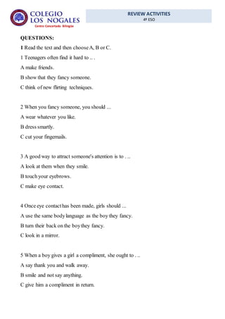 REVIEW ACTIVITIES
4º ESO
Centro Concertado Bilingüe
QUESTIONS:
1 Read the text and then chooseA, B or C.
1 Teenagers often find it hard to .. .
A make friends.
B show that they fancy someone.
C think of new flirting techniques.
2 When you fancy someone, you should ...
A wear whatever you like.
B dress smartly.
C cut your fingernails.
3 A good way to attract someone's attention is to . ..
A look at them when they smile.
B touch your eyebrows.
C make eye contact.
4 Once eye contacthas been made, girls should ...
A use the same bodylanguage as the boy they fancy.
B turn their back on the boythey fancy.
C look in a mirror.
5 When a boy gives a girl a compliment, she ought to . ..
A say thank you and walk away.
B smile and not say anything.
C give him a compliment in return.
 