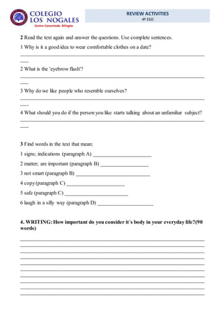 REVIEW ACTIVITIES
4º ESO
Centro Concertado Bilingüe
2 Read the text again and answer the questions. Use complete sentences.
1 Why is it a good idea to wear comfortable clothes on a date?
______________________________________________________________________
___
2 What is the 'eyebrow flash'?
______________________________________________________________________
___
3 Why do we like people who resemble ourselves?
______________________________________________________________________
___
4 What should you do if the person you like starts talking about an unfamiliar subject?
______________________________________________________________________
___
3 Find words in the text that mean:
1 signs; indications (paragraph A) ______________________
2 matter; are important (paragraph B) __________________
3 not smart (paragraph B) ____________________________
4 copy(paragraph C) ______________________
5 safe (paragraph C) ________________________
6 laugh in a silly way (paragraph D) _____________________
4. WRITING:How important do you consider it´s body in your everyday life?(90
words)
______________________________________________________________________
______________________________________________________________________
______________________________________________________________________
______________________________________________________________________
______________________________________________________________________
______________________________________________________________________
______________________________________________________________________
______________________________________________________________________
______________________________________________________________________
______________________________________________________________________
 