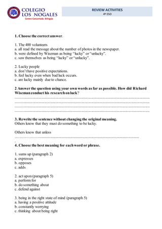 REVIEW ACTIVITIES
4º ESO
Centro Concertado Bilingüe
1. Choose the correctanswer.
1. The 400 volunteers
a. all read the message about the number of photos in the newspaper.
b. were defined by Wiseman as being “lucky” or “unlucky”.
c. saw themselves as being “lucky” or “unlucky”.
2. Lucky people
a. don’thave positive expectations.
b. feel lucky even when bad luck occurs.
c. are lucky mainly due to chance.
2 Answer the question using your own words as far as possible. How did Richard
Wisemanconduct his researchonluck?
.............................................................................................................................................
.............................................................................................................................................
.............................................................................................................................................
.............................................................................................................................................
3. Rewrite the sentence without changing the original meaning.
Others know that they must do something to be lucky.
Others know that unless
………………..........................................................................................................
.
4. Choose the best meaning for eachword or phrase.
1. sums up (paragraph 2)
a. expresses
b. opposes
c. adds
2. act upon (paragraph 5)
a. perform for
b. do something about
c. defend against
3. being in the right state of mind (paragraph 5)
a. having a positive attitude
b. constantly worrying
c. thinking about being right
 