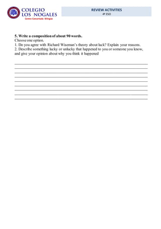 REVIEW ACTIVITIES
4º ESO
Centro Concertado Bilingüe
5. Write a compositionof about 90 words.
Chooseone option.
1. Do you agree with Richard Wiseman’s theory about luck? Explain your reasons.
2. Describe something lucky or unlucky that happened to you or someone you know,
and give your opinion about why you think it happened
______________________________________________________________________
______________________________________________________________________
______________________________________________________________________
______________________________________________________________________
______________________________________________________________________
______________________________________________________________________
______________________________________________________________________
______________________________________________________________________
______________________________________________________________________
 