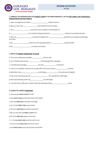 REVIEW ACTIVITIES
4º ESO
Centro Concertado Bilingüe
4. COMPLETE THE SENTENCES WITH THE CORRECT FORMOF THE VERBS IN BRACKETS. USE THE PAST SIMPLE, PAST CONTINUOUS,
PRESENT PERFECT OR PAST PERFECT
a. I got a message fromJanwhile I _______________________ (talk) to mymum
b. Where is Tom?. We __________________ (not/ hear)from himfor months
c. They______________________ (have) their owncomputers since theywere 12
d. I ______________________ (not /read) her blog yesterdaybut I ___________________ (listen) to her podcast last week
e. My mum _____________________ (just/join) Facebook. She ____________________ (spend) anhour doingher profile page
yesterday
f. She _____________________ (call) me at 9 amyesterdaybefore I _________________ (post) the letter
g. She ________________________ (answer) myemail yet
5. WRITE THE CORRECT PREPOSITION AT-IN-ON
a. There was a long queue of people _______________ the bus stop
b. You´ll findthe sports results ________________ the backpage ofthe newspaper
c. I like that picture hanging _______________ the wall _________________ the kitchen
d. I wasn´t sure whether I hadcome to the right office. There was noname ________________ the door
e. My brother lives _____________________ a small village ________________ the southwest of England
f. If you come here bybus, get off ________________________ the stopafter the traffic lights
g. Nicola was wearinga silver ring _________________ her little finger
h. I wouldn’t like anoffice job. I couldn’t´spendthe whole daysitting _____________________ a desk
6. CHOOSE THE CORRECT QUANTIFIER
a. Have you got many / a lot of friends?
b. How much / many people were there at the beach?
c. We have little / few lemonade inthe fridge
d. Can I have a liitle / a few sugar please?
e. Are there some /any restaurants near here?
f. We are early. We have little / a lot of time
g. Are there little /any apples onthe tree?
h. I´m having many / some problems with mycar
i. He hasn’t done some / any work for ten years
j. How much/ many moneydo youhave inthe bank?
 