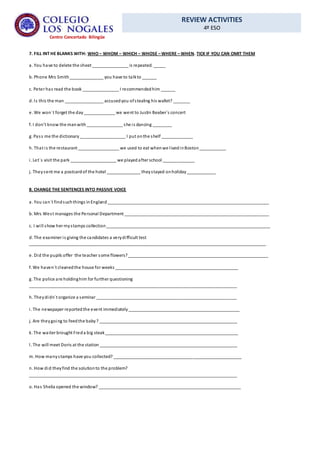 REVIEW ACTIVITIES
4º ESO
Centro Concertado Bilingüe
7. FILL INT HE BLANKS WITH: WHO – WHOM – WHICH – WHOSE – WHERE – WHEN. TICK IF YOU CAN OMIT THEM
a. You have to delete the sheet _______________ is repeated. _____
b. Phone Mrs Smith______________ you have to talkto ______
c. Peter has read the book _______________ I recommendedhim ______
d. Is this the man ________________ accusedyou ofstealing his wallet? _______
e. We won´t forget the day_____________ we went to Justin Beaber´s concert
f. I don’t know the manwith_______________ she is dancing ________
g. Pass me the dictionary___________________ I put onthe shelf _____________
h. That is the restaurant _________________ we used to eat whenwe livedinBoston___________
i. Let´s visit the park ___________________ we playedafter school _____________
j. Theysent me a postcardof the hotel ______________ theystayed onholiday____________
8. CHANGE THE SENTENCES INTO PASSIVE VOICE
a. You can´t findsuchthings inEngland___________________________________________________________________
b. Mrs West manages the Personal Department ____________________________________________________________
c. I will show her mystamps collection____________________________________________________________________
d. The examiner is giving the candidates a verydifficult test
__________________________________________________________________________________________________
e. Did the pupils offer the teacher some flowers?__________________________________________________________
f. We haven´t cleanedthe house for weeks ___________________________________________________
g. The police are holdinghim for further questioning
______________________________________________________________________________________
h. Theydidn´t organize a seminar __________________________________________________________
i. The newspaper reportedthe event immediately______________________________________________
j. Are theygoing to feedthe baby? _________________________________________________________
k. The waiter brought Freda big steak_______________________________________________________
l. The will meet Doris at the station _________________________________________________________
m. How manystamps have you collected? _____________________________________________________
n. How did theyfind the solutionto the problem?
______________________________________________________________________________________
o. Has Sheila opened the window? ___________________________________________________________
 