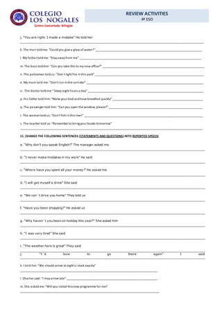 REVIEW ACTIVITIES
4º ESO
Centro Concertado Bilingüe
j. “You are right. I made a mistake” He told her
________________________________________________________________________________________________
k. The man toldme: “Couldyou give a glass of water?”________________________________________________________________
l. My father toldme: “Stayawayfrom me” _________________________________________________________________________
m. The boss toldher:“Can you take this to mynew office?” _____________________________________________________________
n. The policeman toldus:“Don´t light fire inthis park” _________________________________________________________________
e. My mum told me: “Don’t run inthe corridor” ______________________________________________________________________
o. The doctor toldme:” Sleep eight hours a day” _____________________________________________________________________
p. His father told him:“Make your bed andhave breakfast quickly” ______________________________________________________
q. The passenger told him:“Canyou open the window, please?” ________________________________________________________
r. The womantoldus:“Don’t fishinthis river” _______________________________________________________________________
s. The teacher told us:“Remember to bringyour books tomorrow”
_____________________________________________________________________________________________________________
11. CHANGE THE FOLLOWING SENTENCES (STATEMENTS AND QUESTIONS) INTO REPORTED SPEECH
a. “Why don’t you speak English?” The manager asked me
_________________________________________________________________________________________________
b. “I never make mistakes in my work” He said
_________________________________________________________________________________________________
c. “Where have you spent all your money?” He asked me
_________________________________________________________________________________________________
d. “I will get myself a drink” She said
_________________________________________________________________________________________________
e. “We can´t drive you home” They told us
_________________________________________________________________________________________________
f. “Have you been shopping?” He asked us
_________________________________________________________________________________________________
g. “Why haven´t you been on holiday this year?” She asked him
_________________________________________________________________________________________________
h. “I was very tired” She said
_________________________________________________________________________________________________
i. “The weather here is great” They said
_________________________________________________________________________________________________
j. “I´d love to go there again” I said
_________________________________________________________________________________________________
k. I told her:“We should arrive at eight o´clock exactly”
__________________________________________________________________________________
l. Charles said:“I mayarrive late” ______________________________________________________
m. She askedme: “Will you install thisnew programme for me?
___________________________________________________________________________________
 