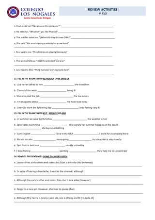 REVIEW ACTIVITIES
4º ESO
Centro Concertado Bilingüe
n. Paul askedher:“Can youuse this computer?” _____________________________________________
o. He askedus:“Whydon’t you like Physics?” _______________________________________________
p. The teacher askedme: “¿Whendidtheydiscover DNA?”______________________________________
q. She said:“We are designinga website for a new band”
____________________________________________________________________________________
r. Paul saidto me:“The childrenare playingMonopoly”
____________________________________________________________________________________
s. The womantoldus:“I met the president last year”
_____________________________________________________________________________________
t. Janet saidto Ellie: “Philip hasbeen working reallyhard”
_____________________________________________________________________________________
12. FILL IN THE BLANKS WITH ALTHOUGH OR IN SPITE OF
a. Liza never talked to him _______________________ she loved him
b. Clare did the work ______________________ being ill
c. She accepted the job _________________________ the low salary
d. I managed to sleep _____________________ the hotel was noisy
e. I went to work the following day ____________________I was feeling very ill
13. FILL IN THE BLANKS WITH BUT , BECAUSE OR AND
a. In summer we wear light clothes __________________________ the weather is hot
b. Jane hates swimming _____________________ she spends her summer holidays on the beach
____________________ she loves sunbathing
c- I am English __________________ I live in the USA ___________________ I work for a company there
d. My son is calm _________________ easy-going _________________ my daughter is very moody
e. Fast food is delicious ___________________ usually unhealthy
f. I love fishing _____________________ painting _____________________ they help me to concentrate
14. REWRITE THE SENTENCES USING THE WORD GIVEN
a. Leonard has six brothers and sisters but Stan is an only child (whereas)
________________________________________________________________________________________________
b. In spite of having a headache, I went to the cinema ( although)
________________________________________________________________________________________________
c. Although they are brother and sister, they don´t look alike (however)
_________________________________________________________________________________________________
d. Peggy is a nice girl. However, she likes to gossip (but)
_________________________________________________________________________________________________
e. Although Mrs Harris is ninety years old, she is strong and fit ( in spite of)
_______________________________________________________________________________________________
 