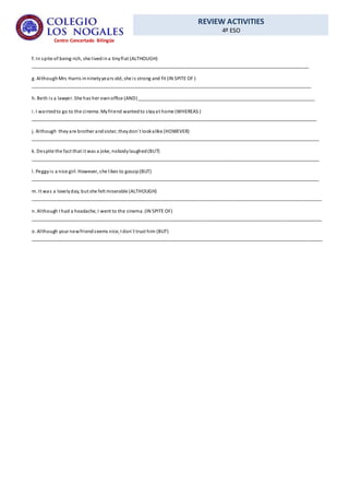 REVIEW ACTIVITIES
4º ESO
Centro Concertado Bilingüe
f. In spite of being rich, she livedina tinyflat (ALTHOUGH)
_________________________________________________________________________________________________________
g. AlthoughMrs Harris inninetyyears old, she is strong and fit (IN SPITE OF )
__________________________________________________________________________________________________________
h. Beth is a lawyer. She has her ownoffice (AND)___________________________________________________________________
i. I wantedto go to the cinema. Myfriend wantedto stayat home (WHEREAS )
____________________________________________________________________________________________________________
j. Although theyare brother andsister, theydon´t lookalike (HOWEVER)
_____________________________________________________________________________________________________________
k. Despite the fact that it was a joke, nobodylaughed(BUT)
_____________________________________________________________________________________________________________
l. Peggyis a nice girl. However, she likes to gossip(BUT)
_____________________________________________________________________________________________________________
m. It was a lovelyday, but she felt miserable (ALTHOUGH)
______________________________________________________________________________________________________________
n. Although I had a headache, I went to the cinema. (IN SPITE OF)
______________________________________________________________________________________________________________
o. Although your newfriendseems nice, I don´t trust him (BUT)
______________________________________________________________________________________________________________
 