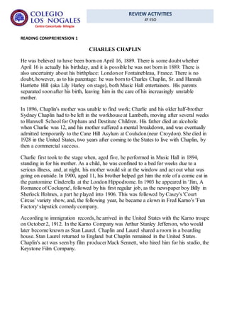 REVIEW ACTIVITIES
4º ESO
Centro Concertado Bilingüe
READING COMPREHENSION 1
CHARLES CHAPLIN
He was believed to have been born on April 16, 1889. There is some doubtwhether
April 16 is actually his birthday, and it is possible he was not born in 1889. There is
also uncertainty about his birthplace: Londonor Fontainebleau, France. There is no
doubt, however, as to his parentage: he was born to Charles Chaplin, Sr. and Hannah
Harriette Hill (aka Lily Harley on stage), both Music Hall entertainers. His parents
separated soonafter his birth, leaving him in the care of his increasingly unstable
mother.
In 1896, Chaplin's mother was unable to find work; Charlie and his older half-brother
Sydney Chaplin had to be left in the workhouse at Lambeth, moving after several weeks
to Hanwell Schoolfor Orphans and Destitute Children. His father died an alcoholic
when Charlie was 12, and his mother suffered a mental breakdown, and was eventually
admitted temporarily to the Cane Hill Asylum at Coulsdon(near Croydon). She died in
1928 in the United States, two years after coming to the States to live with Chaplin, by
then a commercial success.
Charlie first took to the stage when, aged five, he performed in Music Hall in 1894,
standing in for his mother. As a child, he was confined to a bed for weeks due to a
serious illness, and, at night, his mother would sit at the window and act out what was
going on outside. In 1900, aged 11, his brother helped get him the role of a comic cat in
the pantomime Cinderella at the London Hippodrome. In 1903 he appeared in 'Jim, A
Romance of Cockayne', followed by his first regular job, as the newspaper boy Billy in
Sherlock Holmes, a part he played into 1906. This was followed by Casey's 'Court
Circus' variety show, and, the following year, he became a clown in Fred Karno's 'Fun
Factory' slapstick comedy company.
According to immigration records, he arrived in the United States with the Karno troupe
on October2, 1912. In the Karno Company was Arthur Stanley Jefferson, who would
later become known as Stan Laurel. Chaplin and Laurel shared a room in a boarding
house. Stan Laurel returned to England but Chaplin remained in the United States.
Chaplin's act was seen by film producerMack Sennett, who hired him for his studio, the
Keystone Film Company.
 