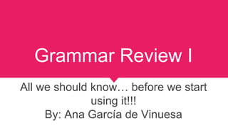 Grammar Review I
All we should know… before we start
using it!!!
By: Ana García de Vinuesa
 