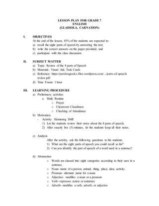 LESSON PLAN FOR GRADE 7
ENGLISH
(GLADIOLA, CARNATION)
I. OBJECTIVES
At the end of the lesson, 85% of the students are expected to:
a) recall the eight parts of speech by answering the test;
b) write the correct answers on the paper provided; and
c) participate with the class discussion.
II. SUBJECT MATTER
a) Topic: Review of the 8 parts of Speech
b) Materials: Visual Aid, Task Cards
c) Reference: https://pershingrocks.files.wordpress.com/.../parts-of-speech-
review.pdf
d) Time Frame: 1 hour
III. LEARNING PROCEDURE
a) Preliminary activities
a. Daily Routine
o Prayer
o Classroom Cleanliness
o Checking of Attendance
b) Motivation
- Activity: Skimming Drill!
1) Let the students review their notes about the 8 parts of speech.
2) After exactly five (5) minutes, let the students keep all their notes.
c) Analysis
After the activity, ask the following questions to the students:
1) What are the eight parts of speech you could recall so far?
2) Can you identify the part of speech of a word used in a sentence?
d) Abstraction
o Words are classed into eight categories according to their uses in a
sentence.
o Noun- name of a person, animal, thing, place, idea, activity
o Pronoun- alternate name for a noun
o Adjective- modifies a noun or a pronoun
o Verb- expresses action or existence
o Adverb- modifies a verb, adverb, or adjective
 