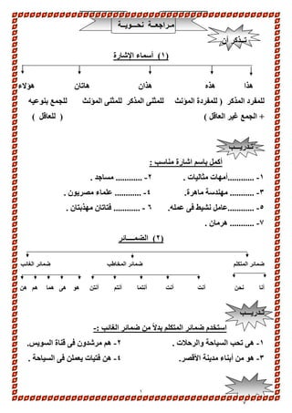 1 
مـراجعــة نحـــويــة 
تــذكر أن 
1( أسماء الإشارة ( 
هذا هذه هذان هاتان هؤلاء 
للمفرد المذكر ) للمفردة المؤنث للمثنى المذكر للمثنى المؤنث للجمع بنوعيه 
+ الجمع غير العاقل ( ) للعاقل ( 
تـدريـــب 
أكمل باسم اشارة مناسب : 
-1 ............أمهات مثاليات . 2- ............ مساجد . 
-3 ........... مهندسة ماهرة. 4- ............ علماء مصريون . 
-5 ............عامل نشيط فى عمله. 6 - ............ فتاتان مهذبتان . 
-7 ........... هرمان . 
2( الضمــــائر ( 
ضمائر المتكلم ضمائر المخاطب ضمائر الغائب 
أنا نحن أنت أنت أنتما أنتم أنتن هو هى هما هم هن 
تـدريـــب 
استخدم ضمائر المتكلم بدلاً من ضمائر الغائب :- 
-1 هى تحب السياحة والرحلات . 2- هم مرشدون فى قناة السويس. 
-3 هو من أبناء مدينة الأقصر. 4- هن فتيات يعملن فى السياحة . 
 