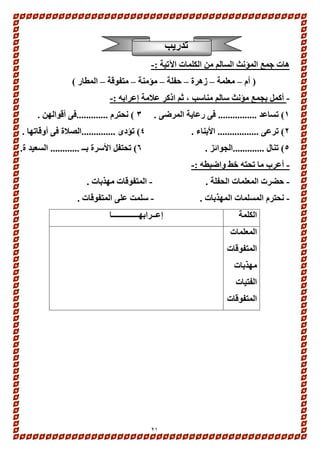 21 
تدريب 
هات جمع المؤنث السالم من الكلمات الآتية :- 
) أم – معلمة – زهرة – حفلة – مؤمنة – متفوقة – المطار ( 
- أكمل بجمع مؤنث سالم مناسب ، ثم اذكر علامة إعرابه :- 
1( تساعد ................ فى رعاية المرضى . 3 ( نحترم .............فى أقوالهن . 
2( ترعى ................. الأبناء . 4( تؤدى ..............الصلاة فى أوقاتها . 
5( تنال .............الجوائز . 6( تحتفل الأسرة بــ ............ السعيد ة. 
- أعرب ما تحته خط واضبطه :- 
- حضرت المعلمات الحفلة . - المتفوقات مهذبات . 
- نحترم المسلمات المهذبات . - سلمت على المتفوقات . 
الكلمة 
إعــرابهــــــــــــــا 
المعلمات 
المتفوقات 
مهذبات 
الفتيات 
المتفوقات 
 