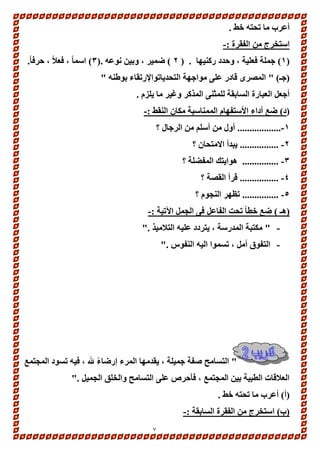 7 
أعرب ما تحته خط . 
استخرج من الفقرة :- 
1( جملة فعلية ، وحدد ركنيها . ) 2 ( ضمير ، وبين نوعه .) 3( اسماً ، فعلاً ، حرف اً. ( 
)جـ( " المصرى قادر على مواجهة التحدياتوالإرتقاء بوطنه " 
أجعل العبارة السابقة للمثنى المذكر وغير ما يلزم . 
)د( ضع أداء الأستفهام الممناسبة مكان النقط :- 
-1 .................. أول من أسلم من الرجال ؟ 
-2 ................ يبدأ الامتحان ؟ 
-3 ............... هوايتك المفضلة ؟ 
-4 ................ قرأ القصة ؟ 
-5 ............... تظهر النجوم ؟ 
)هـ ( ضع خطاً تحت الفاعل فى الجمل الآتية :- 
- " مكتبة المدرسة ، يتردد عليه التلاميذ ." 
- التفوق أمل ، تسموا اليه النفوس ." 
" التسامح صفة جميلة ، يقدمها المرء إرضاءً لله ، فيه تسود المجتمع 
العلاقات الطبية بين المجتمع ، فأحرص على التسامح والخلق الجميل ." 
)أ( أعرب ما تحته خط . 
)ب( استخرج من الفقرة السابقة :- 
 