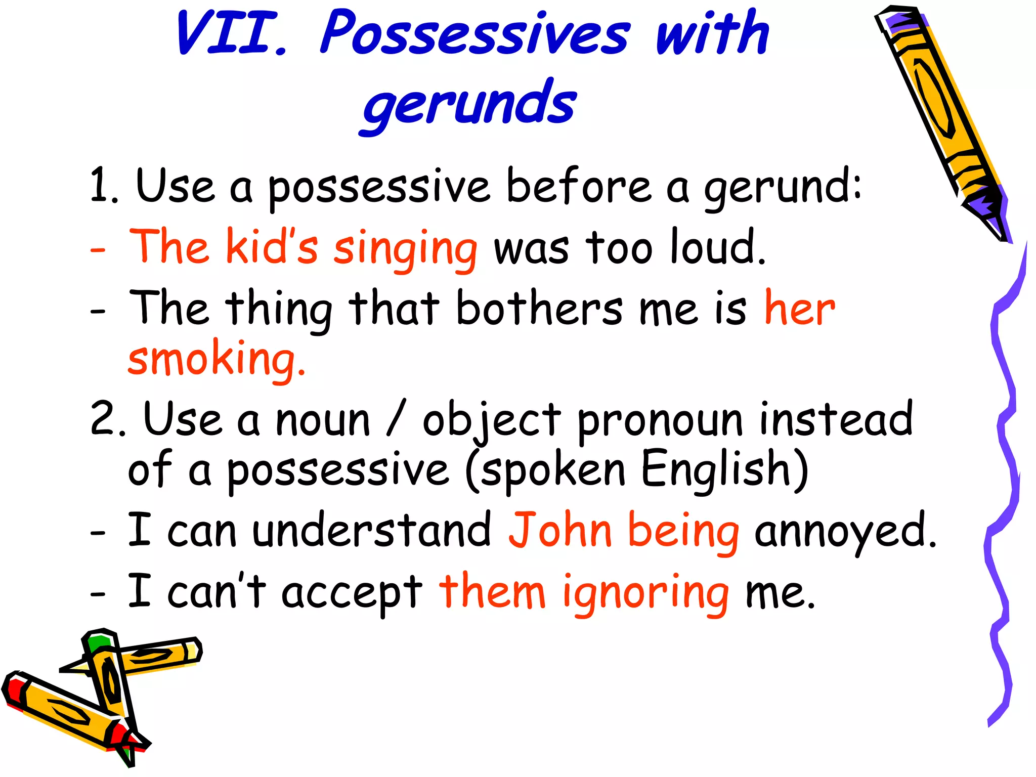 VII. Possessives with
gerunds
1. Use a possessive before a gerund:
- The kid’s singing was too loud.
- The thing that bothers me is her
smoking.
2. Use a noun / object pronoun instead
of a possessive (spoken English)
- I can understand John being annoyed.
- I can’t accept them ignoring me.
 