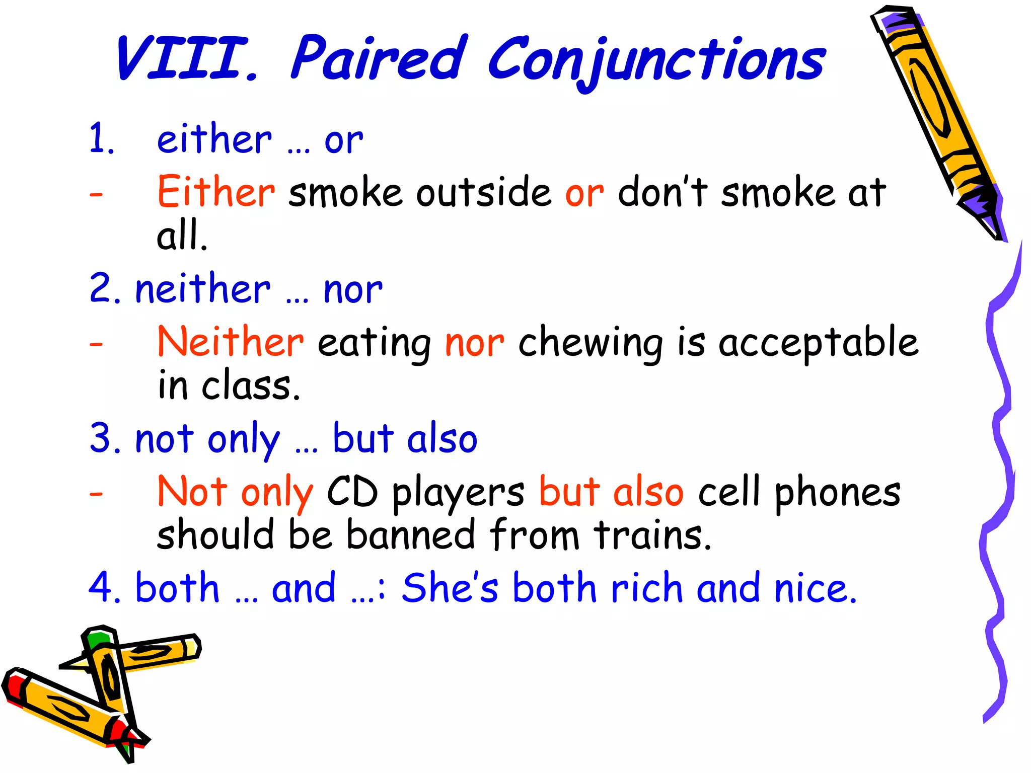VIII. Paired Conjunctions
1. either … or
- Either smoke outside or don’t smoke at
all.
2. neither … nor
- Neither eating nor chewing is acceptable
in class.
3. not only … but also
- Not only CD players but also cell phones
should be banned from trains.
4. both … and …: She’s both rich and nice.
 
