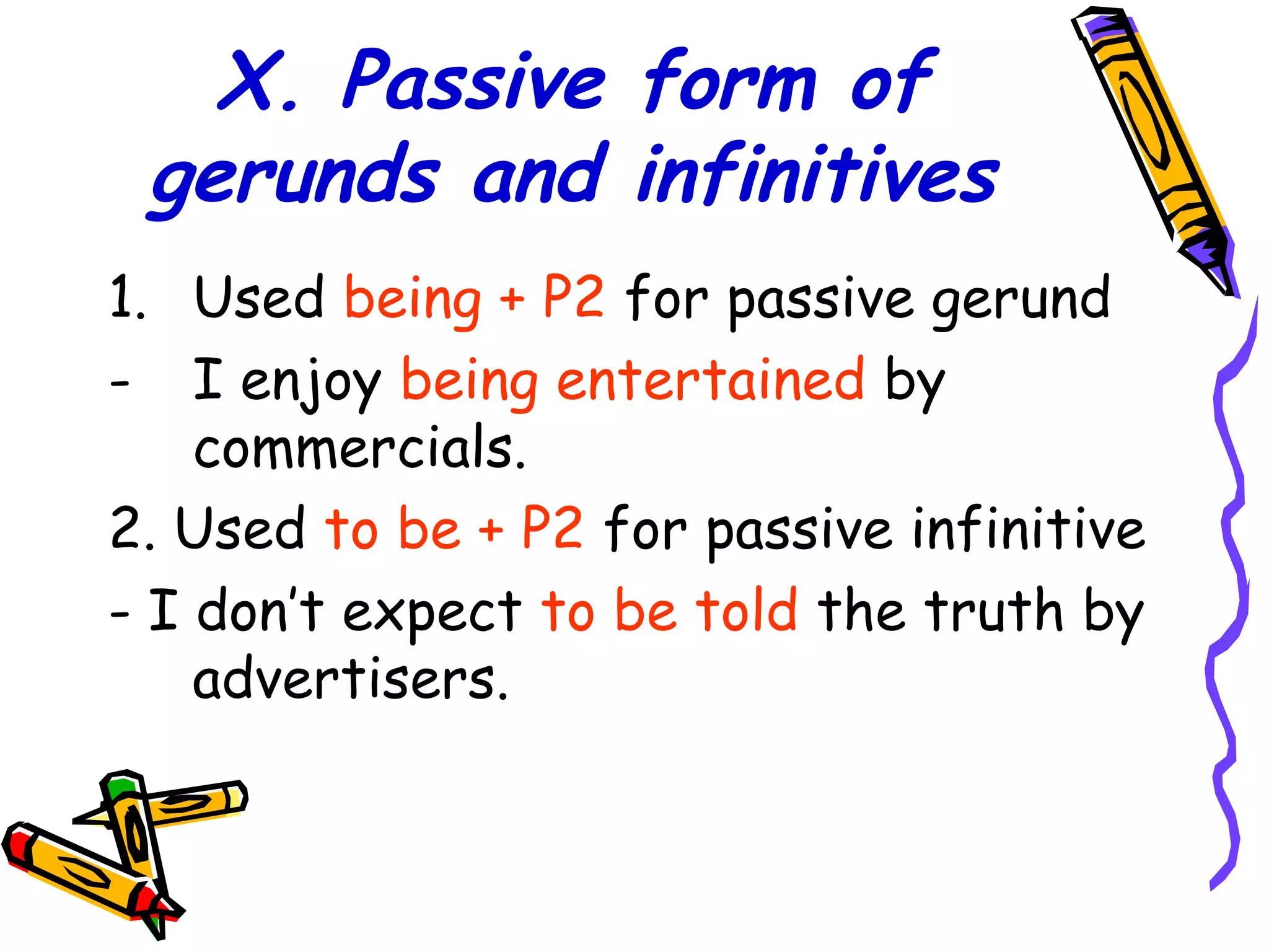 X. Passive form of
gerunds and infinitives
1. Used being + P2 for passive gerund
- I enjoy being entertained by
commercials.
2. Used to be + P2 for passive infinitive
- I don’t expect to be told the truth by
advertisers.
 