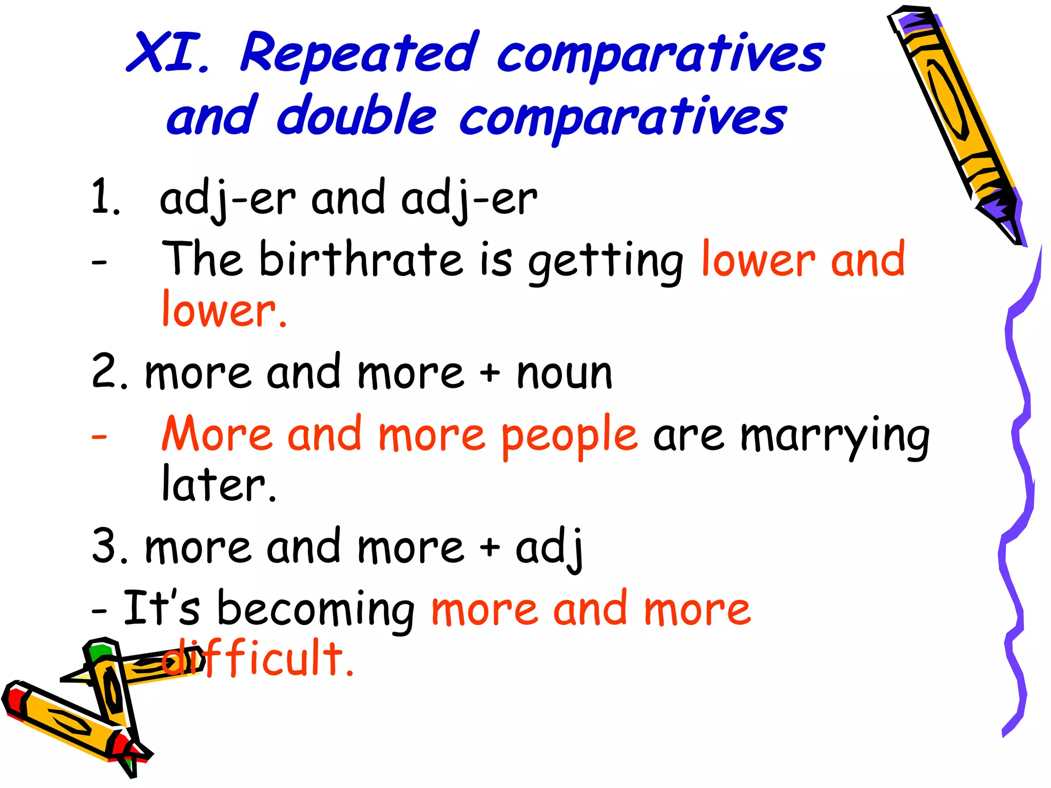 XI. Repeated comparatives
and double comparatives
1. adj-er and adj-er
- The birthrate is getting lower and
lower.
2. more and more + noun
- More and more people are marrying
later.
3. more and more + adj
- It’s becoming more and more
difficult.
 