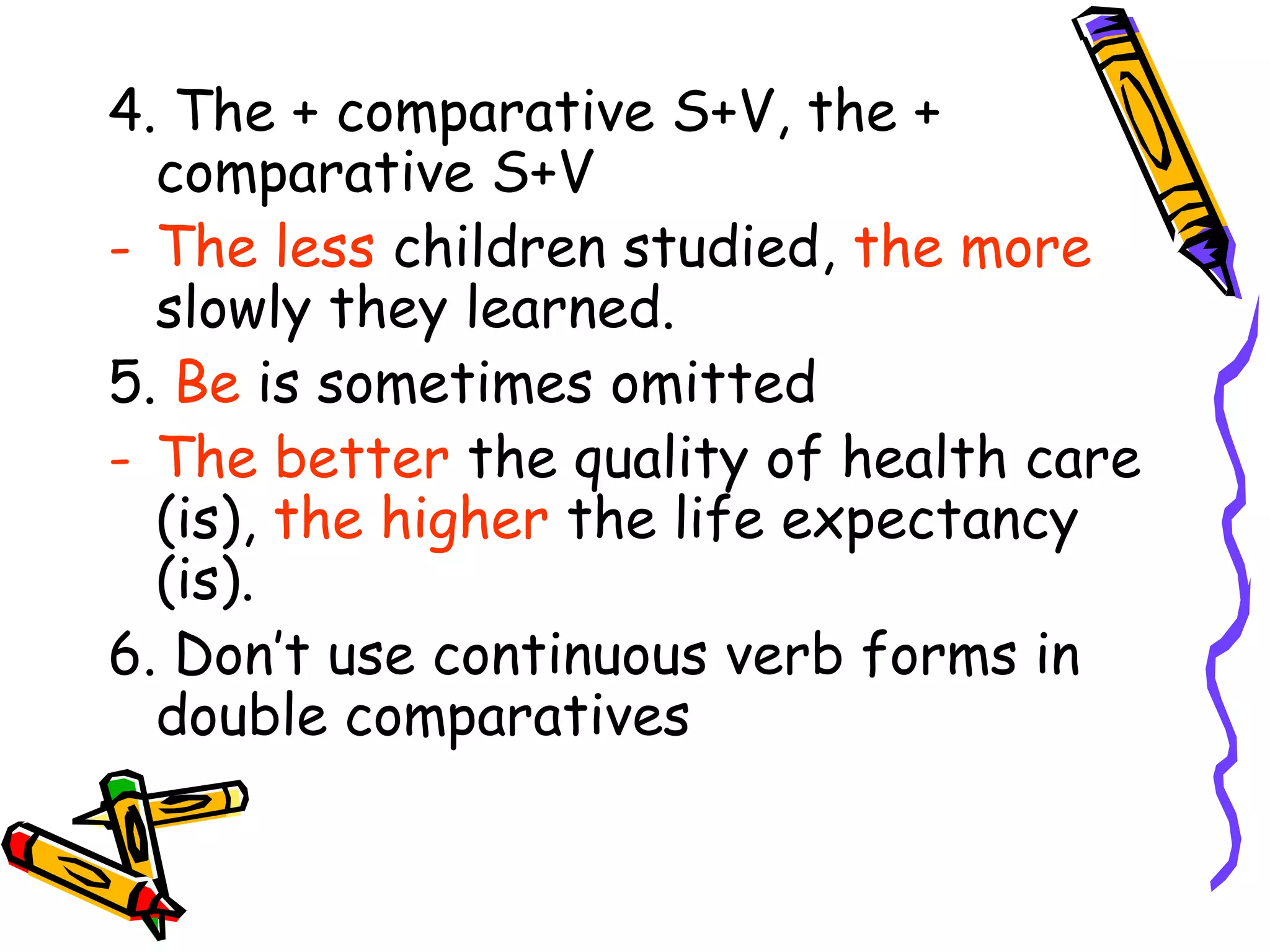 4. The + comparative S+V, the +
comparative S+V
- The less children studied, the more
slowly they learned.
5. Be is sometimes omitted
- The better the quality of health care
(is), the higher the life expectancy
(is).
6. Don’t use continuous verb forms in
double comparatives
 