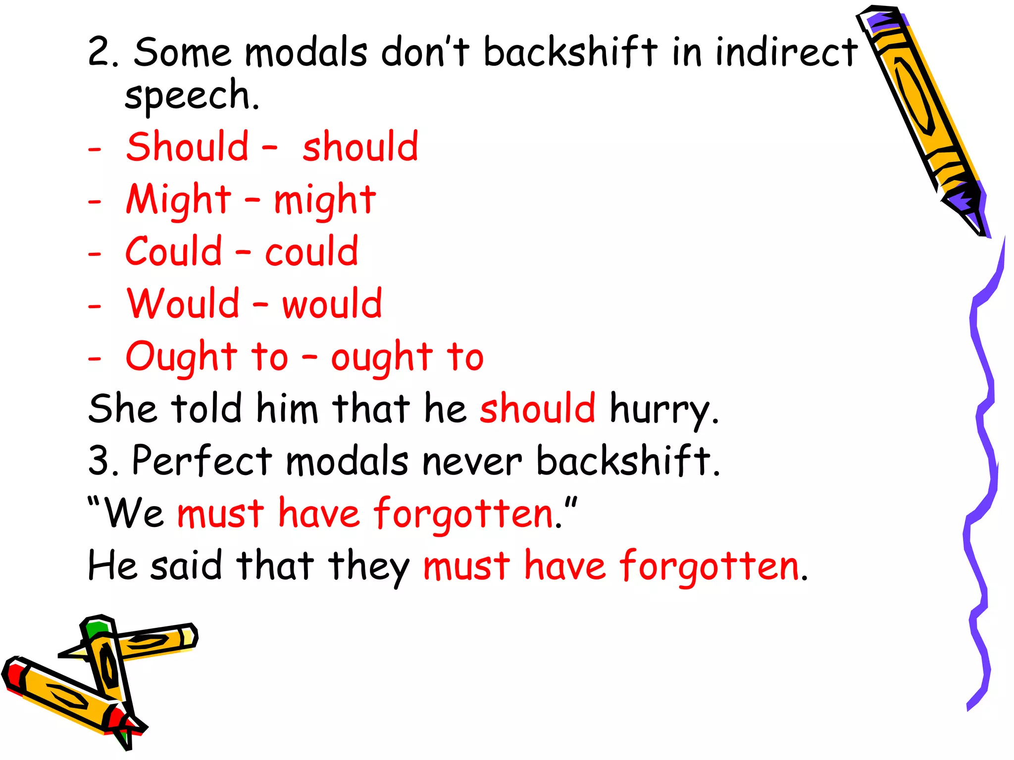 2. Some modals don’t backshift in indirect
speech.
- Should – should
- Might – might
- Could – could
- Would – would
- Ought to – ought to
She told him that he should hurry.
3. Perfect modals never backshift.
“We must have forgotten.”
He said that they must have forgotten.
 