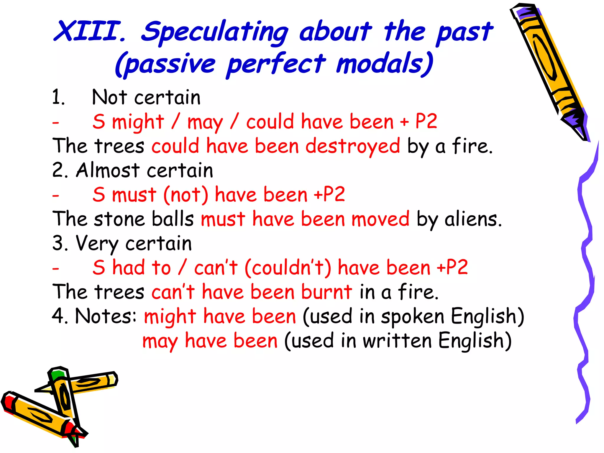 XIII. Speculating about the past
(passive perfect modals)
1. Not certain
- S might / may / could have been + P2
The trees could have been destroyed by a fire.
2. Almost certain
- S must (not) have been +P2
The stone balls must have been moved by aliens.
3. Very certain
- S had to / can’t (couldn’t) have been +P2
The trees can’t have been burnt in a fire.
4. Notes: might have been (used in spoken English)
may have been (used in written English)
 