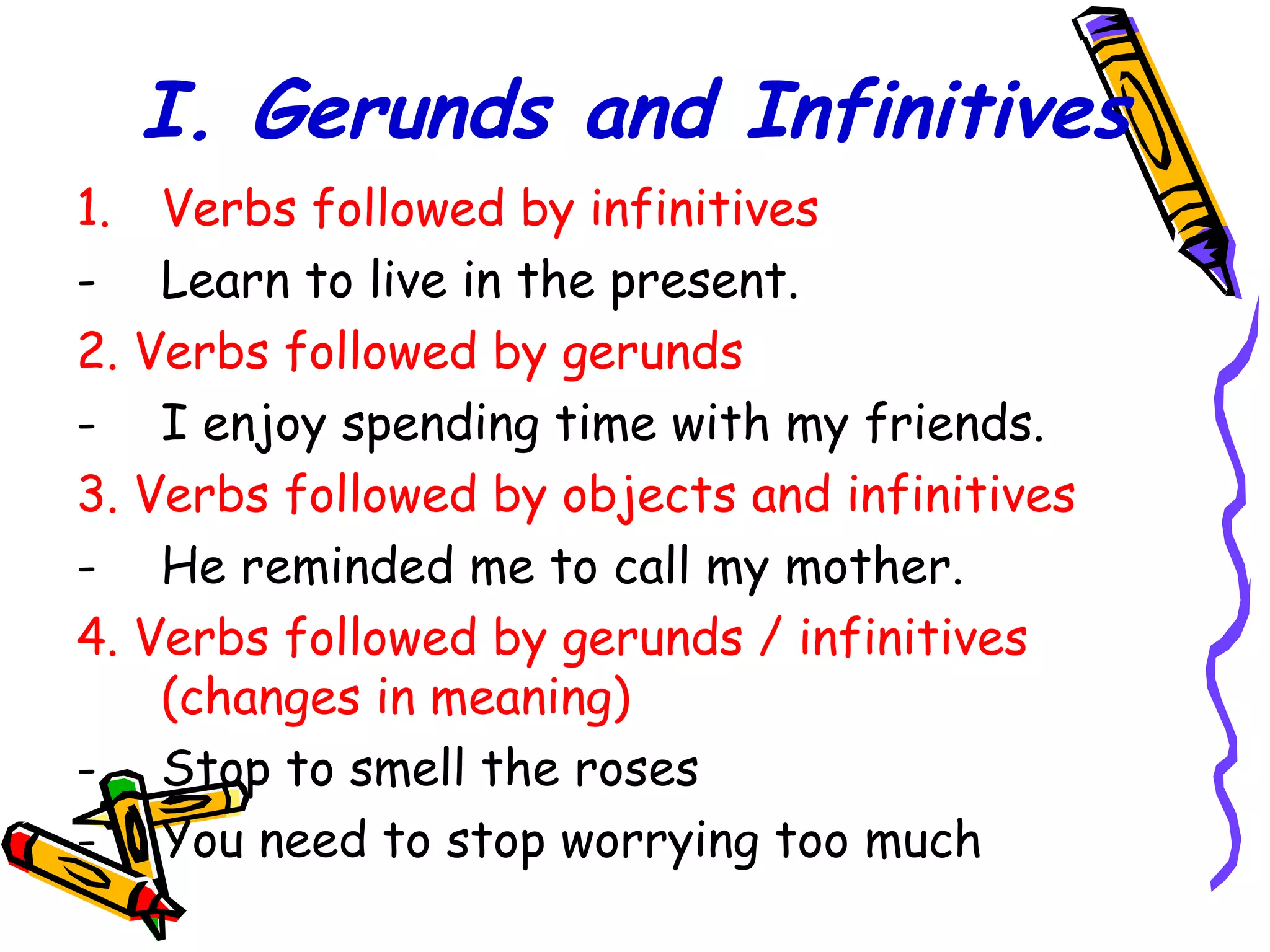 I. Gerunds and Infinitives
1. Verbs followed by infinitives
- Learn to live in the present.
2. Verbs followed by gerunds
- I enjoy spending time with my friends.
3. Verbs followed by objects and infinitives
- He reminded me to call my mother.
4. Verbs followed by gerunds / infinitives
(changes in meaning)
- Stop to smell the roses
- You need to stop worrying too much
 