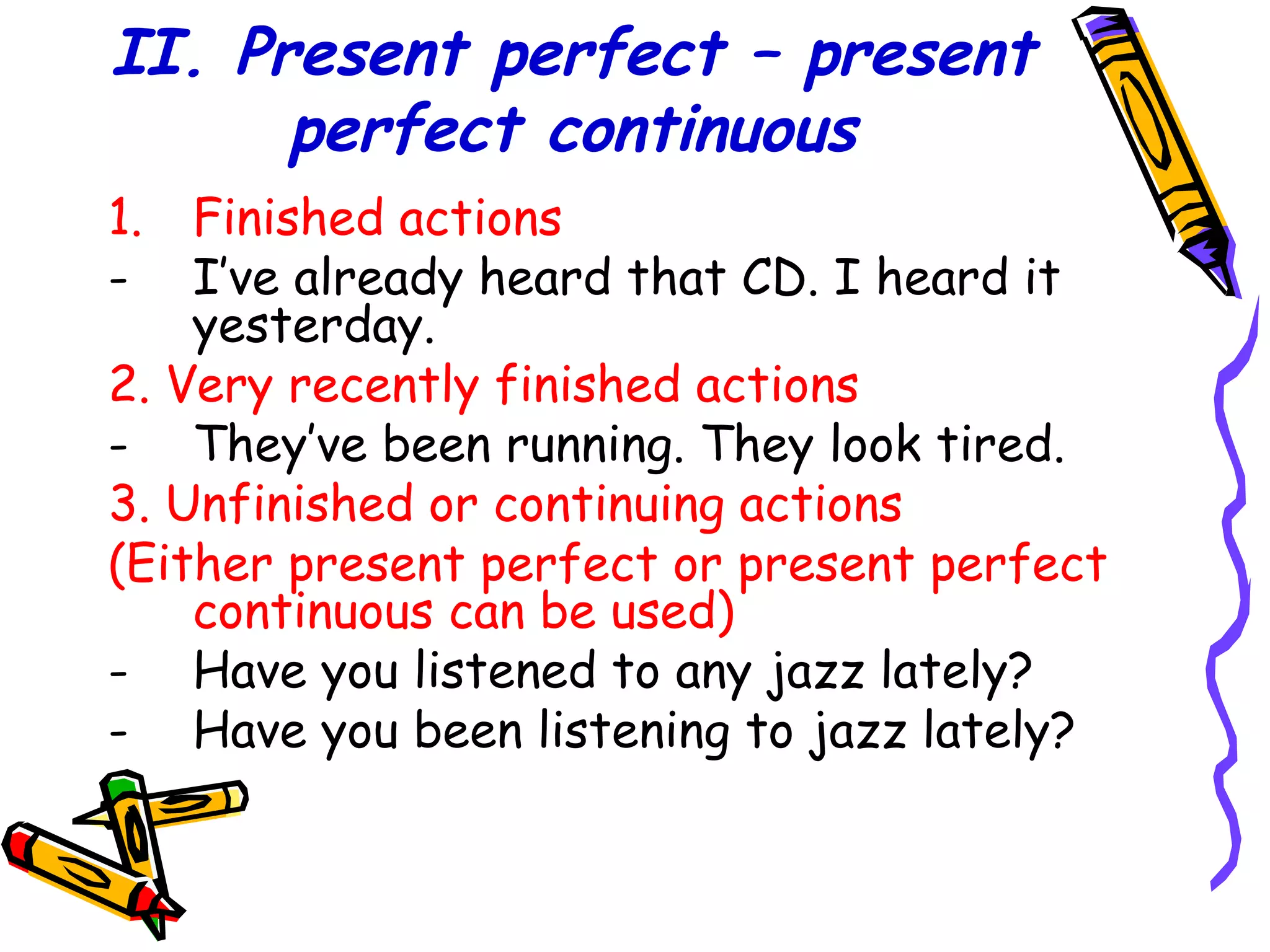 II. Present perfect – present
perfect continuous
1. Finished actions
- I’ve already heard that CD. I heard it
yesterday.
2. Very recently finished actions
- They’ve been running. They look tired.
3. Unfinished or continuing actions
(Either present perfect or present perfect
continuous can be used)
- Have you listened to any jazz lately?
- Have you been listening to jazz lately?
 