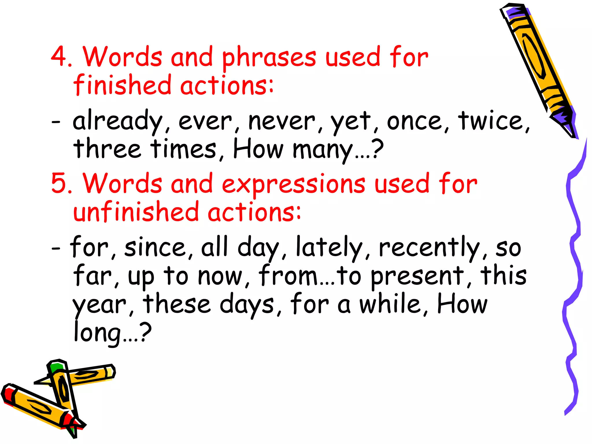 4. Words and phrases used for
finished actions:
- already, ever, never, yet, once, twice,
three times, How many…?
5. Words and expressions used for
unfinished actions:
- for, since, all day, lately, recently, so
far, up to now, from…to present, this
year, these days, for a while, How
long…?
 