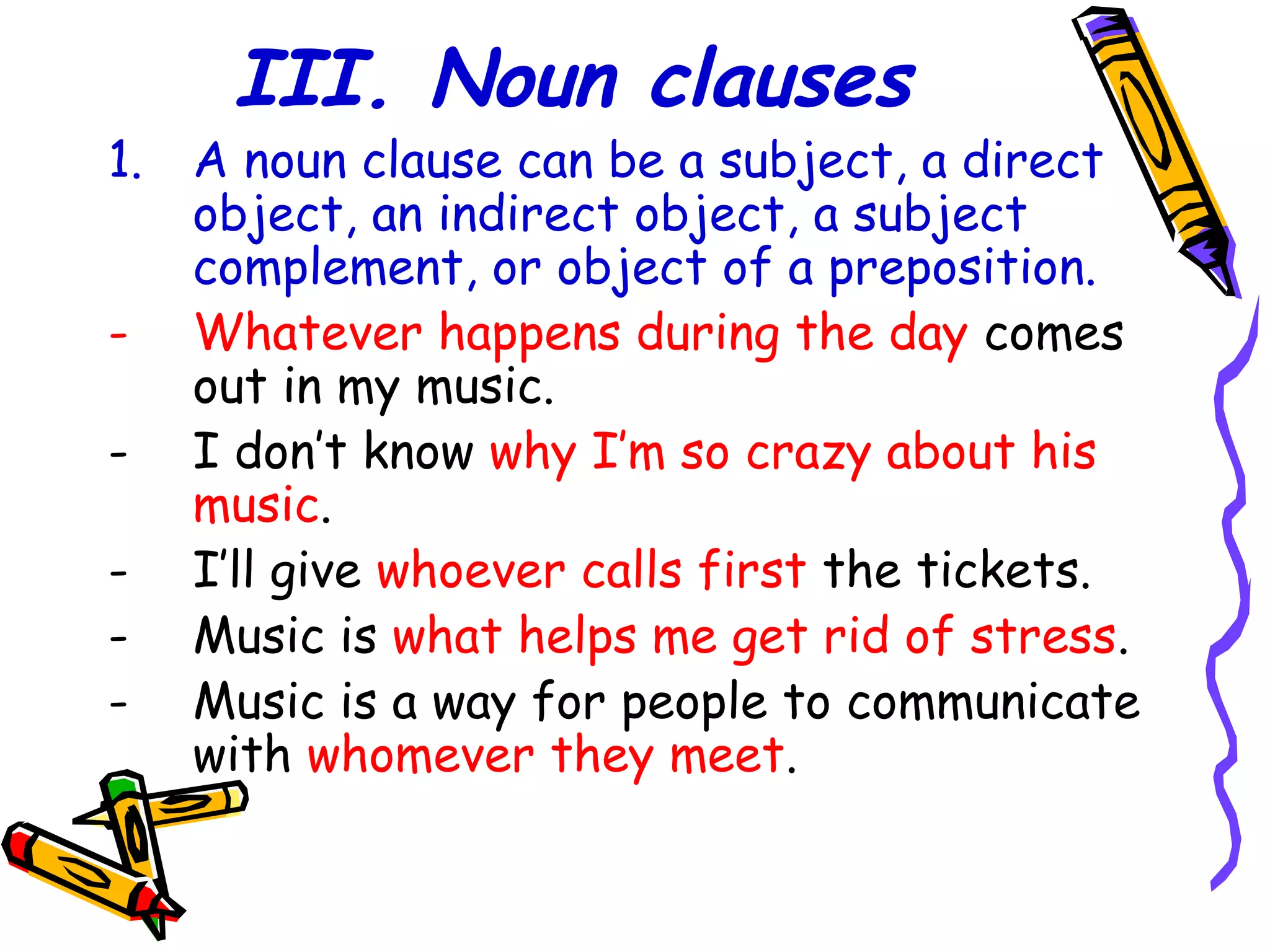 III. Noun clauses
1. A noun clause can be a subject, a direct
object, an indirect object, a subject
complement, or object of a preposition.
- Whatever happens during the day comes
out in my music.
- I don’t know why I’m so crazy about his
music.
- I’ll give whoever calls first the tickets.
- Music is what helps me get rid of stress.
- Music is a way for people to communicate
with whomever they meet.
 