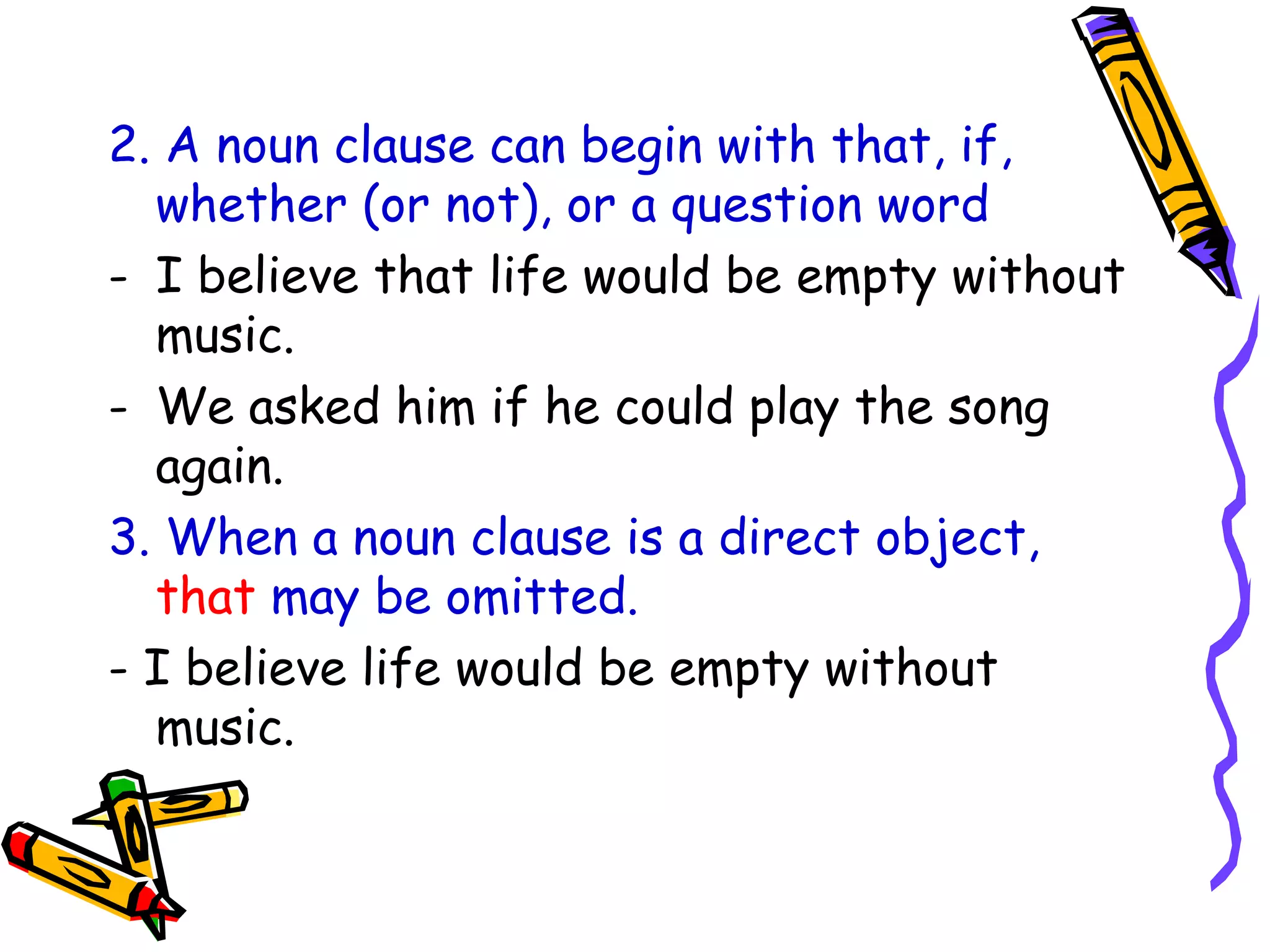 2. A noun clause can begin with that, if,
whether (or not), or a question word
- I believe that life would be empty without
music.
- We asked him if he could play the song
again.
3. When a noun clause is a direct object,
that may be omitted.
- I believe life would be empty without
music.
 