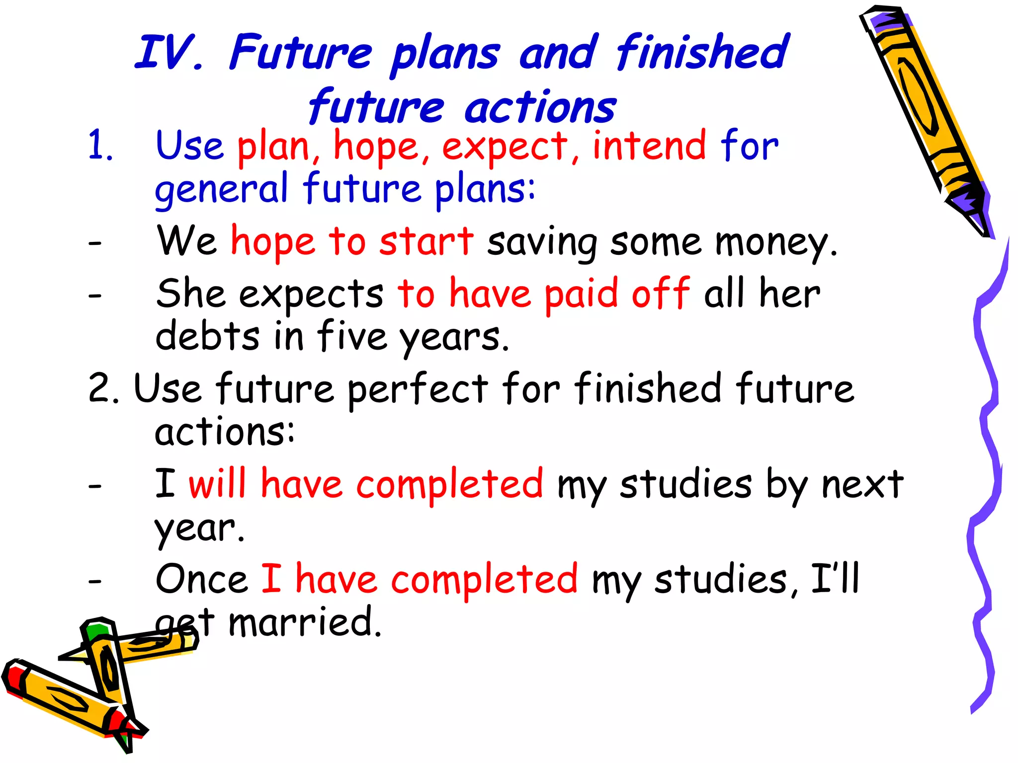IV. Future plans and finished
future actions
1. Use plan, hope, expect, intend for
general future plans:
- We hope to start saving some money.
- She expects to have paid off all her
debts in five years.
2. Use future perfect for finished future
actions:
- I will have completed my studies by next
year.
- Once I have completed my studies, I’ll
get married.
 