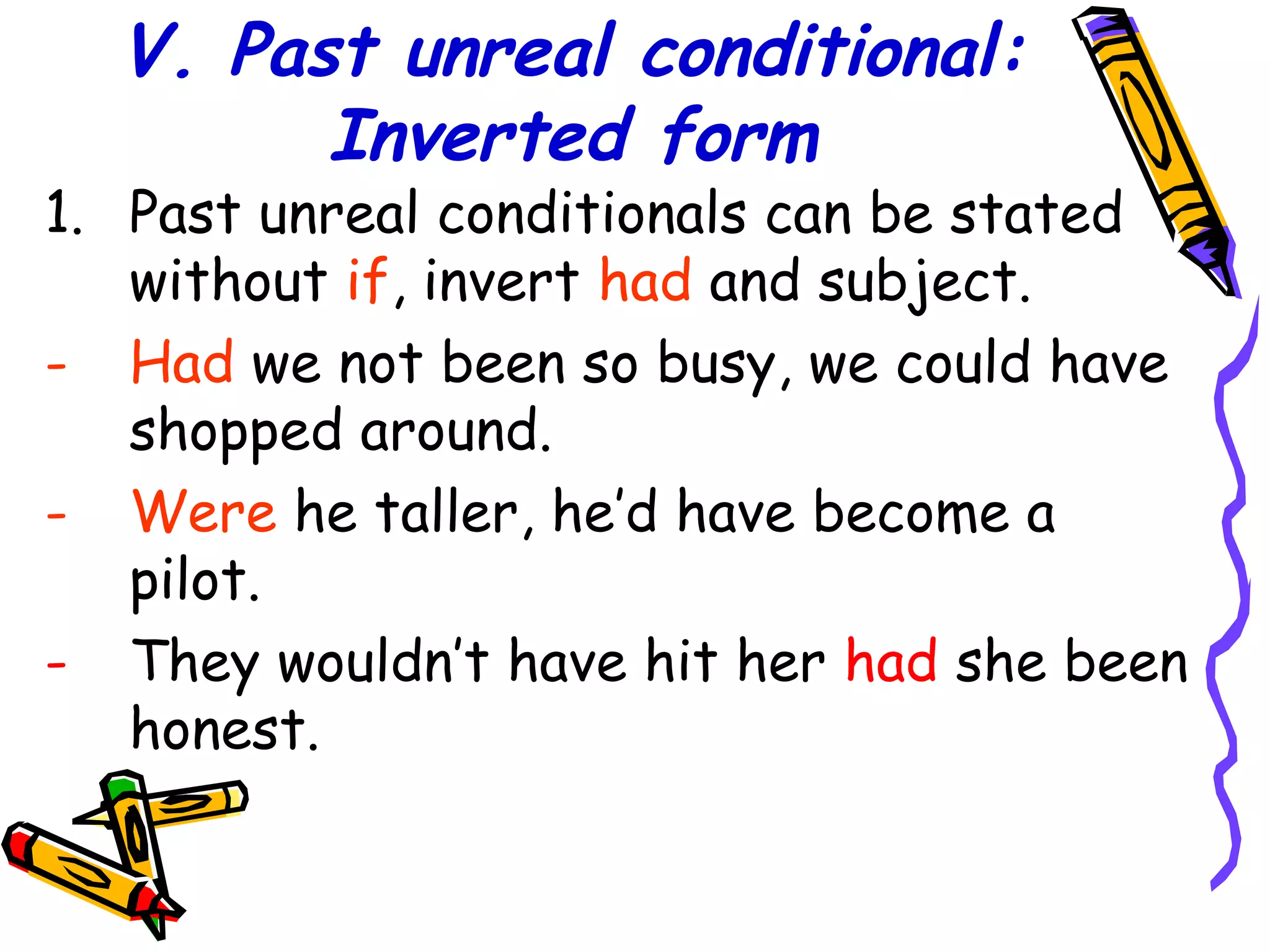 V. Past unreal conditional:
Inverted form
1. Past unreal conditionals can be stated
without if, invert had and subject.
- Had we not been so busy, we could have
shopped around.
- Were he taller, he’d have become a
pilot.
- They wouldn’t have hit her had she been
honest.
 