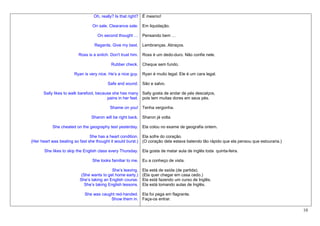 Oh, really? Is that right? É mesmo!

                                On sale. Clearance sale. Em liquidação.

                                   On second thought … Pensando bem …

                                 Regards. Give my best. Lembranças. Abraços.

                         Ross is a snitch. Don't trust him. Ross é um dedo-duro. Não confie nele.

                                          Rubber check. Cheque sem fundo.

                       Ryan is very nice. He’s a nice guy. Ryan é muito legal. Ele é um cara legal.

                                         Safe and sound. São e salvo.

      Sally likes to walk barefoot, because she has many Sally gosta de andar de pés descalços,
                                         pains in her feet. pois tem muitas dores em seus pés.

                                          Shame on you! Tenha vergonha.

                                Sharon will be right back. Sharon já volta.

           She cheated on the geography test yesterday. Ela colou no exame de geografia ontem.

                                She has a heart condition. Ela sofre do coração.
(Her heart was beating so fast she thought it would burst.) (O coração dela estava batendo tão rápido que ela pensou que estouraria.)

       She likes to skip the English class every Thursday. Ela gosta de matar aula de inglês toda quinta-feira.

                                She looks familiar to me. Eu a conheço de vista.

                                           She’s leaving.   Ela está de saída (de partida).
                           (She wants to get home early.)   (Ela quer chegar em casa cedo.)
                          She’s taking an English course.   Ela está fazendo um curso de Inglês.
                            She’s taking English lessons.   Ela está tomando aulas de Inglês.

                            She was caught red-handed. Ela foi pega em flagrante.
                                        Show them in. Faça-os entrar.

                                                                                                                                        10
 
