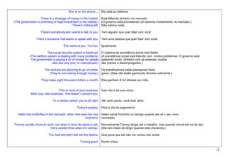 She is on the phone ... Ela está ao telefone.

                   There is a shortage of money in the market. Está faltando dinheiro no mercado.
(The government is promising a huge investment in the market.) (O governo está prometendo um enorme investimento no mercado.)
                                           There's nothing left. Não sobrou nada.

                   There's somebody who wants to talk to you. Tem alguém que quer falar com você.

                There’s someone that wants to speak with you. Tem uma pessoa que quer falar com você.

                                    The same to you. You too. Igualmente.

                        The social security system is bankrupt.   O sistema de previdência social está falido.
           (The welfare system is dealing with many problems.     (A previdência social está lidando com muitos problemas. O governo está
            The government is paying a lot of money for people    gastando muito dinheiro com as pessoas, muitos
                           who are very poor or unemployed.)      são pobres e desempregados.)

                     The workers are planning to go on strike. Os trabalhadores estão planejando fazer
                        (They’re not making enough money.) greve. (Eles não estão ganhando dinheiro suficiente.)

                   They make eight thousand dollars a month. Eles ganham 8 mil dólares por mês.


                                This is none of your business. Isso não é da sua conta.
            Mind your own business. This doesn’t concern you.

                            To a certain extent, you’re all right. Até certo ponto, você está certo.

                                              Today's payday. Hoje é dia de pagamento.

  Helen has butterflies in her stomach, when she sees her new Helen sente friozinho na barriga quando ela vê o seu novo
                                                    boyfriend. namorado.

Tommy usually drives to work, but when it rains He takes a cab. Normalmente Tommy dirige até o trabalho, mas quando chove ele vai de táxi.
                          (He’s scared drive when it’s raining.) (Ele tem medo de dirigir quando está chovendo.)

                         Too bad she didn't tell me this before. Que pena que ela não me contou isto antes.

                                                 Turning point. Ponto crítico.

                                                                                                                                             12
 