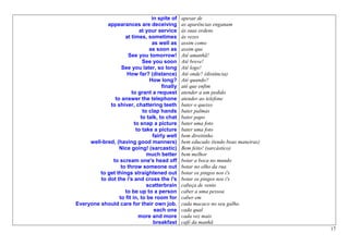 in spite of    apesar de
            appearances are deceiving           as aparências enganam
                           at your service      às suas ordens
                    at times, sometimes         às vezes
                                 as well as     assim como
                                as soon as      assim que
                     See you tomorrow!          Até amanhã!
                             See you soon       Até breve!
                  See you later, so long        Até logo!
                     How far? (distance)        Até onde? (distância)
                                How long?       Até quando?
                                      finally   até que enfim
                       to grant a request       atender a um pedido
               to answer the telephone          atender ao telefone
             to shiver, chattering teeth        bater o queixo
                             to clap hands      bater palmas
                            to talk, to chat    bater papo
                         to snap a picture      bater uma foto
                          to take a picture     bater uma foto
                                  fairly well   bem direitinho
     well-bred, (having good manners)           bem educado (tendo boas maneiras)
                 Nice going! (sarcastic)        Bem feito! (sarcástico)
                               much better      bem melhor
              to scream one's head off          botar a boca no mundo
                  to throw someone out          botar no olho da rua
         to get things straightened out         botar os pingos nos i's
         to dot the i's and cross the i's       botar os pingos nos i's
                               scatterbrain     cabeça de vento
                    to be up to a person        caber a uma pessoa
                 to fit in, to be room for      caber em
Everyone should care for their own job.         cada macaco no seu galho.
                                   each one     cada qual
                           more and more        cada vez mais
                                  breakfast     café da manhã
                                                                                    17
 