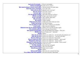 Just out of curiosity…        Só por curiosidade…
                     How's everything?       Como vão as coisas?
We need to keep in touch more often.         Nós precisamos nos falar mais.
           Don't be such a stranger.         Vê se não some.
                      How old are you?       Quantos anos você tem?
                          Are you sure?      Você tem certeza?
                           You are right.    Você tem razão.
                I'm not afraid of dogs.      Não tenho medo de cachorro.
                         What's wrong?       O que é que tem de errado?
                        It isn’t my fault.   Não é minha culpa disso.
                           We are lucky.     Somos de sorte.
                              Be careful.    Tenha cuidado.
                  I feel sorry for them.     Tenho pena deles (sinto por eles).
                      That's not funny.      Isto não tem graça.
                  I'm not able to work.      Não tenho condições de trabalhar.
                           I can't work…     Não estou em condições...
 Debora's too shy to speak English.          Debora tem vergonha de falar inglês.
                  You must be patient.       Você tem que ter paciência.
            He's good at languages.          Ele tem facilidade para línguas. / Tem jeito...
                              What's up?     E ai? Como está? – Informal
                                    Great!   Ótimo!
                       How do you do?        Prazer em conhecê-lo. ‘encontrando pela primeira vez’
                       How do you do?        Prazer em conhecê-lo. ‘com aperto de mão’
                      Nice to meet you.      Prazer em conhecê-lo.‘mais usado’
                Nice to meet you too?        Prazer em conhecê-lo, também. ‘mais usado’
                  Pleased to meet you.       Prazer em conhecê-lo. ‘ menos usado’
            Pleased to meet you too.         Prazer em conhecê-lo, também. ‘menos usado’
                   How are you doing?        Como vai você?
                       I'm fine, thanks.     Eu estou bem, obrigado.
                    Not so good today.       Não estou bem hoje
                      How do you feel?       Como você se sente?
                                    Great!   Ótimo!
                     Not so well today.      Não estou me sentindo bem hoje.
       I'm a little under the weather.       Eu estou um pouco adoentado.
                                                                                                     19
 