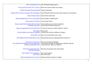 (She’s unemployed now.) (Ela está desempregada agora.)

            Can you give me a ride? (I’m in a hurry.) Me dá uma carona? (Estou com pressa.)

                Carolyn looks good! She looks great! Caroline está bonita.

Cheers! (We can toast our success with Champagne.) Saúde! (Brinde) Podemos brindar nosso sucesso com champanha.

                              Diana is doing all right. Diana está se saindo bem.

        Did she already hand in (turn in) your paper? Ela já entregou o trabalho dela?

                          Did you ever go to Tokyo? Você conhece Tókio?

      Did you realize that the white-collar crimes are Você percebeu que os crimes de colarinho
                               increasing every year? branco está aumentando cada ano?

         Dogs are supposed to be man's best friend. O cachorro é para ser o melhor amigo do homem.

                                          Don't argue! Não discuta!
           (Let’s live without any violence or fighting) (Vivamos sem nenhuma violência ou intrigas.)

                                    Don't bother me! Não me incomode! Não enche o saco!

          Don't forget to flush the toilet after you pee. Não esqueça de puxar a descarga depois de fazer xixi.


                           Don't jump to conclusions. Não tire conclusões precipitadas.
   (You should hire a detective to find out where your (Você deveria contratar um detetive para descobrir onde seu
                        husband is going after work.) marido está indo depois do trabalho.)


                      Don't let this opportunity go by. Não deixe de aproveitar esta oportunidade.
                                  Don't let it slip away.

                   Don't mention it. It's my pleasure. Que é isso! Imagina!
                                          Don't worry. Não se preocupe.

                 Drop by whenever you’re in the city. Apareça sempre que estiver na cidade.

                                                                                                                     2
 