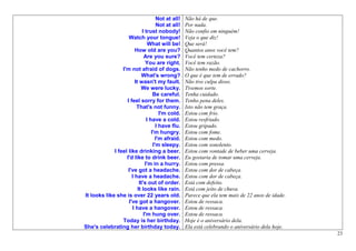 Not at all!   Não há de que.
                                      Not at all!   Por nada.
                             I trust nobody!        Não confio em ninguém!
                    Watch your tongue!              Veja o que diz!
                                 What will be!      Que será!
                        How old are you?            Quantos anos você tem?
                              Are you sure?         Você tem certeza?
                               You are right.       Você tem razão.
                 I'm not afraid of dogs.            Não tenho medo de cachorro.
                            What's wrong?           O que é que tem de errado?
                        It wasn't my fault.         Não tive culpa disso.
                            We were lucky.          Tivemos sorte.
                                    Be careful.     Tenha cuidado.
                   I feel sorry for them.           Tenho pena deles.
                         That's not funny.          Isto não tem graça.
                                        I'm cold.   Estou com frio.
                                I have a cold.      Estou resfriado.
                                      I have flu.   Estou gripado.
                                   I'm hungry.      Estou com fome.
                                     I'm afraid.    Estou com medo.
                                    I'm sleepy.     Estou com sonolento.
             I feel like drinking a beer.           Estou com vontade de beber uma cerveja.
                   I'd like to drink beer.          Eu gostaria de tomar uma cerveja.
                               I'm in a hurry.      Estou com pressa.
                    I've got a headache.            Estou com dor de cabeça.
                      I have a headache.            Estou com dor de cabeça.
                           It's out of order.       Está com defeito.
                          It looks like rain.       Está com jeito de chuva.
It looks like she is over 22 years old.             Parece que ela tem mais de 22 anos de idade.
                    I've got a hangover.            Estou de ressaca.
                      I have a hangover.            Estou de ressaca.
                              I'm hung over.        Estou de ressaca.
                 Today is her birthday.             Hoje é o aniversário dela.
She's celebrating her birthday today.               Ela está celebrando o aniversário dela hoje.
                                                                                                   23
 
