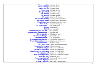 I'm on vacation.         Estou de férias.
                  I’m on holidays.         Estou de férias.
                    It's my day off.       Estou de folga.
                        I'm on duty.       Estou de serviço.
                     I'm grounded.         Estou de castigo.
                         I'm leaving.      Estou de saída.
                         I'm leaving.      Estou de partida.
                           We agree.       Estamos de acordo.
             I'm short of money.           Estou com pouco dinheiro.
                It's upside down.          Está de cabeça para baixo.
                 It's all mixed up.        Está de pernas para o ar.
                       First of all, ...   Em primeiro lugar, ...
               As a last resort …          Em último caso, …
                              At last!     Finalmente!
                              At last!     Até que enfim!
 Just between you and me, …                Cá entre nós …
Just between the two of us, …              Cá entre nós …
                It's no wonder …           Não é à toa que …
         On second thought …               Pensando bem…
         To a certain extent …             Até certo ponto…
   If worse comes to worst …               Na pior das hipóteses, …
    If worst comes to worst …              Na pior das hipóteses, …
               Sooner or later …           Cedo ou tarde…
                  Let's flip a coin.       Vamos fazer cara ou coroa.
           I'm counting on you.            Conto com você.
               Nice to meet you.           Prazer em conhecê-lo.
          I'm glad to know you.            Prazer em conhecê-lo.
  It's a pleasure to know you.             Prazer em conhecê-lo.
                 How do you do?            Prazer em conhecê-lo.
          Nice to meet you too.            Prazer em conhecê-lo também.
                     How are you?          Como vai você?
            How are you doing?             Como estão indo as coisas?
                 How is it going?          Como vai?
              Hi, how's it going?          Oi, Como é que está indo?
                                                                          24
 