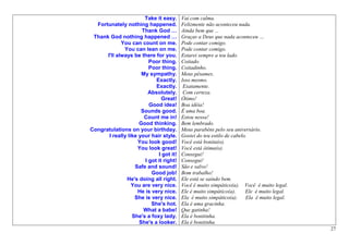 Take it easy.     Vai com calma.
  Fortunately nothing happened.          Felizmente não aconteceu nada.
                      Thank God …        Ainda bem que ...
 Thank God nothing happened …            Graças a Deus que nada aconteceu …
             You can count on me.        Pode contar comigo.
              You can lean on me.        Pode contar comigo.
      I'll always be there for you.      Estarei sempre a teu lado.
                         Poor thing.     Coitado.
                         Poor thing.     Coitadinho.
                      My sympathy.       Meus pêsames.
                            Exactly.     Isso mesmo.
                            Exactly.      Exatamente.
                         Absolutely.      Com certeza.
                               Great!    Ótimo!
                         Good idea!      Boa idéia!
                      Sounds good.       É uma boa.
                       Count me in!      Estou nessa!
                     Good thinking.      Bem lembrado.
Congratulations on your birthday.        Meus parabéns pelo seu aniversário.
       I really like your hair style.    Gostei do teu estilo de cabelo.
                    You look good!       Você está bonita(o).
                    You look great!      Você está ótima(o).
                             I got it!   Consegui!
                       I got it right!   Consegui!
                   Safe and sound!       São e salvo!
                          Good job!      Bom trabalho!
               He's doing all right.     Ele está se saindo bem.
                  You are very nice.     Você é muito simpático(a). Você é muito legal.
                    He is very nice.     Ele é muito simpático(a).     Ele é muito legal.
                   She is very nice.     Ela é muito simpático(a).     Ela é muito legal.
                          She's hot.     Ela é uma gracinha.
                       What a babe!      Que gatinha!
                  She's a foxy lady.     Ela é bonitinha.
                     She's a looker.     Ela é bonitinha.
                                                                                            27
 
