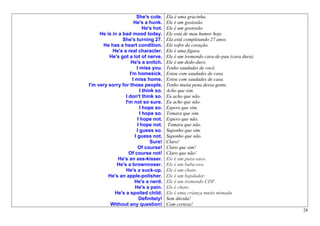 She's cute.     Ela é uma gracinha.
                      He's a hunk.      Ele é um gostosão.
                            He's hot.   Ele é um gostosão.
     He is in a bad mood today.         Ele está de mau humor hoje.
                She's turning 27.       Ela está completando 27 anos.
      He has a heart condition.         Ele sofre do coração.
           He's a real character.       Ele é uma figura.
         He's got a lot of nerve.       Ele é um tremendo cara-de-pau (cara dura).
                    He's a snitch.      Ele é um dedo-duro.
                        I miss you.     Tenho saudades de você.
                   I'm homesick.        Estou com saudades de casa.
                     I miss home.       Estou com saudades de casa.
I'm very sorry for those people.        Tenho muita pena dessa gente.
                          I think so.   Acho que sim.
                 I don't think so.      Eu acho que não.
                 I'm not so sure.       Eu acho que não.
                          I hope so.    Espero que sim.
                          I hope so.    Tomara que sim.
                         I hope not.    Espero que não.
                         I hope not.     Tomara que não.
                        I guess so.     Suponho que sim.
                       I guess not.     Suponho que não.
                                Sure!   Claro!
                         Of course!     Claro que sim!
                   Of course not!       Claro que não!
              He's an ass-kisser.       Ele é um puxa-saco.
             He's a brownnoser.         Ele é um baba-ovo.
                 He's a suck-up.        Ele é um chato.
         He's an apple-polisher.        Ele é um bajulador.
                       He's a nerd.     Ele é um tremendo CDF.
                       He's a pain.     Ele é chato.
            He's a spoiled child.       Ele é uma criança muito mimada
                          Definitely!   Sem dúvida!
          Without any question!         Com certeza!
                                                                                     28
 