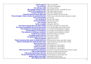 I don't regret it.   Não me arrependo.
                                                 I'm not sorry.     Não estou arrependido.
                                        I am taking a walk.        Eu estou passeando.
                           My manager drives to work.              Meu gerente vai para o trabalho de carro.
                            I don't have anything to do.           Não tenho nada para fazer.
                                   I've got nothing to do.         Não tenho nada para fazer.
                  I practice German every other day.               Eu pratico alemão, dia sim, dia não.
Time and again I have a chance to practice German.                 Volta e meia, tenho uma chance de praticar inglês.
                                       I am coming today.          Eu vou hoje.
                                             It's not worth it.    Isto não vale a pena.
                                        It isn't worthwhile.       Isto não vale a pena.
                                                  Fair enough.     Nada mais justo.
                                             So far, so good.      Até agora, tudo bem.
          You have to pay by the end of the month.                 Você tem que pagar até o fim do mês.
      You have to pay before the end of the month.                 Você tem que pagar antes do fim do mês.
              The secretary is answering the phone.                A secretária está atendendo ao telefone.
                        The secretary is on the phone.             A secretária está atendendo ao telefone.
               The salesman is helping a customer.                 O vendedor está atendendo um cliente.
                                  I need to see a doctor.          Estou precisando ir ao médico.
                              I'm going to get a haircut.          Vou cortar o cabelo.
                           I'm going to get my hair cut.           Vou cortar o cabelo.
                                           Those are books.        Aquilo lá são livros.
    There's someone that wants to speak with you.                  Tem uma pessoa aí que quer falar contigo.
       There's somebody who wants to talk to you.                  Tem uma pessoa aí que quer falar contigo.
                                        Now it's your turn.        Agora é a tua vez.
                                           I work for myself.      Eu trabalho por conta própria.
                                        I work on my own.          Eu trabalho por conta própria.
                                         I'm self employed.        Eu trabalho por conta própria.
          I like to go out on weekends to have fun.                Eu gosto de sair para me divertir nos fins de semana.
                                  I like to walk barefoot.         Eu gosto de andar de pés descalços.
                     I like to go swimming in the sea.             Eu gosto de tomar banho de mar.
               Do you think that the cost of living is             Você acha que o custo de vida está
                              getting higher every day?            aumentando todos os dias?
                                   He's dating my sister.          Ele está namorando minha irmã.
                                                                                                                           31
 