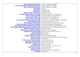 Let's talk about it tomorrow.        A gente combina isso amanhã.
        Let's make all the arrangements tomorrow.           A gente combina isso amanhã.
                        We can settle this tomorrow.        A gente combina isso amanhã.
                                             Me neither.    Nem eu.
                                          I don't either.   Eu também não.
                                            Neither do I.   Eu também não.
                        Better not take any chances.        Melhor não arriscar.
                 We don't want to take any chances.         Nós não queremos correr nenhum risco.
                             We don't want to gamble.       Nós não queremos correr nenhum risco.
                            I don’t want to take a risk.    Eu não quero correr nenhum risco.
                             I don’t want to run a risk.    Eu não quero correr nenhum risco.
          You must have this document notarized.            Você tem que reconhecer a firma deste documento..
                                 He's baiting the hook.     Ele está colocando isca no anzol.
                        He's fishing for information.       Ele está plantando verde para colher maduro.
          Cops are going to catch him red-handed.           Os policiais vão pegar ele em flagrante.
       Don't forget to flush the toilet after you pee.      Não esqueça de dar descarga depois de fazer xixi.
Don't forget to flush the toilet after you take a piss.     Não esqueça de dar descarga depois de fazer xixi.
                        What's the matter with you?         O que há contigo?
                   What are you complaining about?          De que você está reclamando?
                         What do you mean by that?          O que é que você quer dizer com isso?
                                        That's bullshit!    Que besteira!
                                     What's the point?      Qual é a lógica?
                          It doesn't make any sense!        Isso não faz nenhum sentido!
                                      Give me a break!      Tenha santa paciência! Brincadeira! Dá um tempo!
                                       Get to the point.    Seja objetivo.
                      This is none of your business.        Isso não é da tua conta.
                             Mind your own business.        Isso não é da tua conta.
                           This doesn't concern you.        Isso não é da tua conta.
                                          Stay out of it.   Não se meta nisso.
                                      Don't bother me!      Não me incomoda! Não enche o saco!
                                  Leave me out of this.     Me deixa fora disso.
                                      Leave me alone.       Me deixa em paz!
                                      Get off my back!      Larga do meu pé! Me larga de mão!
                                             Let me go.     Deixe-me ir.
                                                                                                                33
 