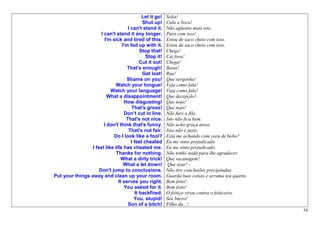 Let it go!   Solta!
                                              Shut up!     Cala a boca!
                                     I can't stand it.     Não agüento mais isto.
                      I can't stand it any longer.         Para com isso!
                        I'm sick and tired of this.        Estou de saco cheio com isso.
                                  I'm fed up with it.      Estou de saco cheio com isso.
                                             Stop that!    Chega!
                                               Stop it!    Cai fora!
                                             Cut it out!   Chega!
                                     That's enough!        Basta!
                                              Get lost!    Rua!
                                    Shame on you!          Que vergonha!
                             Watch your tongue!            Veja como fala!
                           Watch your language!            Veja como fala!
                          What a disappointment!           Que decepção!-
                                   How disgusting!         Que nojo!
                                       That's gross!       Que nojo!
                                   Don’t cut in line.      Não fure a fila.
                                    That's not nice.       Isto não fica bem.
                        I don't think that's funny.        Não acho graça nisso.
                                     That's not fair.      Isso não é justo.
                            Do I look like a fool?         Está me achando com cara de bobo?
                                       I feel cheated      Eu me sinto prejudicado.
                 I feel like life has cheated me.          Eu me sinto prejudicado.
                              Thanks for nothing.          Não tenho nada para lhe agradecer.
                                 What a dirty trick!       Que sacanagem!
                                   What a let down!         Que azar! -
                     Don't jump to conclusions.            Não tire conclusões precipitadas.
Put your things away and clean up your room.               Guarda tuas coisas e arruma teu quarto.
                               It serves you right.        Bem feito!
                                   You asked for it.       Bem feito!
                                          It backfired.    O feitiço virou contra o feiticeiro.
                                         You, stupid!      Seu burro!
                                     Son of a bitch!       Filho da...!
                                                                                                     34
 