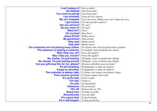 I can't believe it!    Não acredito!
                                     No kidding!     Está brincando!
                        You must be joking!          Está brincando!
                                  I am shocked.      Estou de boca aberta.
                             My chin dropped.        Levei um susto. Minha cara caiu. Fiquei de cara.
                                    I got scared.    Foi uma grande surpresa.
                             Are you serious?        Pra que?
                              Do you mean it?        Pra que?
                                       What for!?    Puxa!
                                     Oh my God!      Meu Deus!
                                   Jesus Christ!     Minha nossa!
                                  My goodness!       Puta merda!
                                       Holy cow!     Minha nossa!
                                       Holy shit!    Minha nossa!
The customers are not placing many orders.           Os clientes não estão fazendo muitos pedidos.
       The salesman is helping a customer.           O vendedor está atendendo um cliente.
                         May I help you, sir?        Posso lhe ajudar?
                    May I help you, ma'am?           Posso lhe ajudar?
               No, thanks. I'm just looking.         Obrigado, estou só dando uma olhada.
        No, thanks. I'm just looking around.         Obrigado, estou só dando uma olhada.
      Can you gift-wrap this for me, please?         Dá para embrulhar para presente?
                             It's all marketing.     Propaganda é a alma do negócio.
                         It pays to advertise.       Propaganda é a alma do negócio.
              The customer is always right.          O cliente vem sempre em primeiro lugar.
                      Find common ground.            O cliente sempre tem razão.
                                 It's up for sale.   Está à venda.
                                        For sale.    Vende-se.
                                         On sale.    Em liquidação.
                                      Clearance.     Em promoção.
                                         10% off.    Remarcado em 10%
                                      Brand new.     Novinho em folha
                                  Discontinued.      Fora de linha
                               It's a good deal.     É uma barbada.
                            It's a real bargain.     É uma pechincha.
                                                                                                        36
 