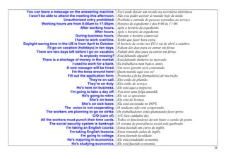 You can leave a message on the answering machine.                 Você pode deixar um recado na secretária eletrônica.
   I won't be able to attend the meeting this afternoon.           Não vou poder assistir à reunião hoje de tarde.
                            Unauthorized entry prohibited.         Proibida a entrada de pessoas estranhas ao serviço.
           Working hours are from 8:00am to 17:00pm.               Horário de expediente é das 8:00 às 17:00.
                                         After working hours.      Após o horário de expediente.
                                                  After hours.     Após o horário de expediente.
                                      During business hours.       Durante o horário comercial.
                                     I have to work overtime.      Tenho que fazer hora extra.
Daylight saving time in the US is from April to October.           O horário de verão nos EUA vai de abril a outubro.
                I'll go on vacation (holidays) in ten days.        Faltam dez dias para eu entrar em férias.
        There are two days left before I go on vacation.           Faltam dois dias para eu entrar em férias.
                                         Is anybody missing?       Está faltando alguém?
            There is a shortage of money in the market.            Está faltando dinheiro no mercado.
                                   I used to work for a bank.      Eu trabalhava num banco, antes.
                             A new manager will be hired.          Um novo gerente será contratado.
                                  I'm the boss around here!        Quem manda aqui sou eu!
                               Fill out the application form.      Preencha a ficha (formulário) de inscrição.
                                               They’re on call.    Eles estão de plantão.
                                              They’re on duty.     Eles estão de serviço.
                                       He's here on business.      Ele está aqui a negócios.
                                 I'm going to take a day off.      Vou tirar uma folga amanhã.
                                           He's going to retire.   Ele vai se aposentar.
                                               She's on leave.     Ela está de licença.
                                           She's on sick leave.    Ela está encostada no INPS.
                            The union is not cooperating.          O sindicato não está cooperando.
               The workers are planning to go on strike.           Os trabalhadores estão planejando fazer greve.
                                                 C/O (care of).    A/C (aos cuidados de).
           All the workers must punch their time cards.            Todos os funcionários devem bater o cartão de ponto.
                  The social security system is bankrupt.          O sistema de previdência social está quebrado.
                             I'm taking an English course.         Estou fazendo um curso de inglês.
                                I'm taking English lessons.        Estou tomando aulas de inglês.
                                          I'm going to college.    Estou fazendo faculdade.
                              He's majoring in economics.          Ele está estudando economia.
                                  He's studying economics.         Ele está fazendo economia.
                                                                                                                          38
 