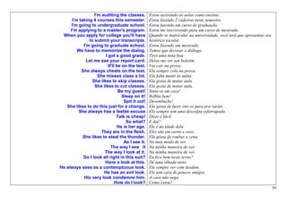 I'm auditing the classes.        Estou assistindo às aulas como ouvinte.
      I'm taking 4 courses this semester.          Estou fazendo 2 cadeiras neste semestre.
     I'm going to undergraduate school.            Estou fazendo um curso de graduação.
     I'm applying to a master's program.           Estou me inscrevendo para um curso de mestrado.
 When you apply for college you'll have            Quando se matricular na universidade, você terá que apresentar seu
               to submit your transcripts.         histórico escolar.
            I'm going to graduate school.          Estou fazendo um mestrado.
         We have to memorize the dialog.           Temos que decorar o diálogo.
                        I got a good grade.        Tirei uma nota boa.
              Let me see your report card.         Deixe-me ver seu boletim.
                          It'll be on the test.    Vai cair na prova.
           She always cheats on the test.          Ela sempre cola na prova.
                    She misses class a lot.        Ela falta muito às aulas
                 She likes to skip classes.        Ela gosta de matar aula.
                  She likes to cut classes.        Ela gosta de matar aula.
                                 Be my guest!      Sinta-se em casa!
                                   Sleep on it!    Reflita bem!
                                    Spit it out!   Desembuche!
   She likes to do this just for a change.         Ela gosta de fazer isto só para pra variar.
         She always has a feeble excuse            Ela sempre tem uma desculpa esfarrapada
                                Talk is cheap!     Dizer é fácil.
                                     So what?      E daí?
                                He is her age.     Ele é da idade dela.
                      They are in the flesh.       Eles são em carne e osso.
            She likes to steal the thunder.        Ela gosta de roubar a cena.
                                    As I see it.   No meu modo de ver.
                            The way I see it       Na minha maneira de ver.
                       The way I look at it.       Na minha maneira de ver.
            Do I look all right in this suit?      Eu fico bem neste terno?
                        Have a look at this.       Dê uma olhada nisto.
He always sees as a contemptuous look.             Ele sempre ver com desdém.
                       He has an evil look.        Ele tem cara de poucos amigos
             His very look condemns him.           A cara não nega.
                               How do I look?      Como estou?
                                                                                                                        39
 