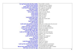 I am going to look into the matter.         Vou estudar o assunto.
                I have to look forward.       Tenho que pensar no futuro.
          I look upon you as friends.         Considero-os como amigos.
       I will look for you on Monday.         Eu o aguardo na segunda.
                        I will take a look.   Vou dar uma olhada.
                   If you look carefully.     Se você olhar bem.
                      Let us take a look.     Vamos dar uma olhada.
                             Look ahead!      Olhe para frente!
                             Look ahead!      Pense no futuro!
                              Look at me!     Olhe para mim!
                 Look before you leap.        Veja o que faz.
                        Look both ways.       Olhe para os dois lados
                          Look carefully.     Olhe bem.
                       Take a good look.      Olhe bem.
                            Look closely.     Olhe bem.
     Look each way before crossing.           Olhe para os lados antes de atravessar.
                 Look for it elsewhere.       Procure um outro lugar.
       Look it up in the phone book.          Procure na lista telefônica.
      Look it up in the yellow pages.         Procure nas páginas amarelas.
         Look me straight in the eye.         Olhe bem para mim.
               Look on the bright side.       Veja pelo lado bom.
   Look on the bright side of things.         Veja as coisas pelo lado bom.
                   Look out for the car.      Cuidado com o carro (alerta)
                   Look out for the car!      Olhe o carro!
                Look out for the steps!       Cuidado com o degraus!
                                 Look out!    Cuidado! (atenção)
                         Look out, there!     Cuidado aí?
                           Look this way.     Olhe para cá
         Look through your pockets.           Procure nos bolsos
                      Look to the future.     Olhe para o futuro
 Look up the word in the dictionary.          Procure a palavra no dicionário
                   Look who is talking!       O roto falando do esfarrapado
Never look a gift horse in the mouth.         A cavalo dado, não se olha os dentes
          She does not look her age.          Ela aparenta menos idade
                                                                                        40
 