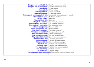 She gave him a wicked look. Ela olhou para ele com raiva
            She gave him an angry look. Ela olhou para ele com raiva
                             Take a look. Dê uma olhada.
                            Have a look. Dê uma olhada.
                      Take a good look. Dê uma boa olhada.
                    Take one more look. Dê mais uma olhada.
     That depends on how you look at it. Isso depende como você encara a questão.
                    The odds look good. As chances são boas.
                         The way I see it. A meu ver.
                     The way I look at it. A meu ver.
                    They look a lot alike. Eles são muito parecidos.
              They look very much alike. Eles são muito parecidos
              They look very much alike. Eles se parecem muito.
                    Things look gloomy. A coisa está feia.
                Things look gloomy bad. A coisa está feia.
                  What does it look like? Com o que se parece?
                 Who does he look like? Com quem ele se parece?
                  Why, look who is here! Olha só quem chegou!
                  Why, look who is here! Ora, veja quem está aqui!
                  Why, look who is here! Quem é vivo, sempre aparece.
                    With a troubled look Com um ar preocupado.
                       With an evil look. Com ares de poucos amigos.
                       With an evil look. Com cara de poucos amigos.
                           You look fine. Você está com boa aparência.
                          You look great. Você está com ótima aparência.
                       You look healthy. Você está com aspecto saudável.
                         You look lovely. Você está adorável.
                         You look pretty. Você está bonita.
            You look upset about something. parece aborrecido com alguma coisa.
                                           Você




IO
                                                                                    41
 